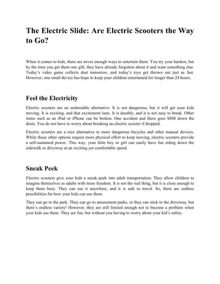 The Electric Slide: Are Electric Scooters the Way
to Go?
When it comes to kids, there are never enough ways to entertain them. You try your hardest, but
by the time you get them one gift, they have already forgotten about it and want something else.
Today’s video game collects dust tomorrow, and today’s toys get thrown out just as fast.
However, one small device has hope to keep your children entertained for longer than 24 hours.
Feel the Electricity
Electric scooters are an undeniable alternative. It is not dangerous, but it will get your kids
moving. It is exciting, and that excitement lasts. It is durable, and it is not easy to break. Other
items such as an iPad or iPhone can be broken. One accident and there goes $800 down the
drain. You do not have to worry about breaking an electric scooter if dropped.
Electric scooters are a nice alternative to more dangerous bicycles and other manual devices.
While those other options require more physical effort to keep moving, electric scooters provide
a self-sustained power. This way, your little boy or girl can easily have fun riding down the
sidewalk or driveway at an exciting yet comfortable speed.
Sneak Peek
Electric scooters give your kids a sneak peek into adult transportation. They allow children to
imagine themselves as adults with more freedom. It is not the real thing, but it is close enough to
keep them busy. They can use it anywhere, and it is safe to travel. So, there are endless
possibilities for how your kids can use them.
They can go to the park. They can go to amusement parks, or they can stick to the driveway, but
there’s endless variety! However, they are still limited enough not to become a problem when
your kids use them. They are fun, but without you having to worry about your kid’s safety.
 