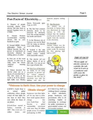 TRY IT OUT!
“If you apply an
electric current to
a pickle, the salt
water in it acts as
a conductor and
will cause the
pickle to glow in
the dark”
The Electric Street Journal Page 3
1. Reports of people
receiving shocks from
electric fish date back to
ancient Egyptian texts of
2750BC.
2. Ancient Romans
recommended touching
electric fish to cure
headache or gout.
3. Around 600BC, Greek
philosopher Thales of
Miletus became the first
person to experiment on
electricity obtained by
rubbing pieces of amber.
4. First use of the word
‘electric’ in print was in
1646, from the Greek
‘elektron’ meaning
‘amber’.
5. Edison invented the
electric chair not as a
means of execution but 6.
The first street in the
world to be lit by electric
light bulbs was Mosley
Fun Facts of Electricity…
Street, Newcastle upon
Tyne, in 1879.
6. The first four common
domestic items to be
powered by electricity
were the sewing machine,
fan, kettle and toaster.
7. In the Mexican city of
Torreon, you can be fined
£20 for using an electric
razor while driving.
8. Iceland is the only
country whose electricity
supply comes entirely
from renewable sources.
9. The electric eel can
deliver shocks of up to
600 volts. It is not an eel
but a type of knife fish.
10. First Use of Electricity
No doubt, we are using
electricity in present age
for various purposes.
However, the first use of
electricity was only for
lighting and also for
domestic purpose nothing
else.
11. Bio-Electricity
The natural use of
electricity in human body
was discovered by Luigi
Galvani in 1791. He
claimed that the medium
used by nerve cells to pass
signals from the muscles
is also electricity.
12. First Bulb
Thomas Edison was the
man, who enlightened the
whole world. He invented
the first glowing light
bulb in 1879
1-WWF’s Earth Hour is
an annual global
celebration where people
switch off their lights for
one hour to show they
care about the future of
our planet.
2-Earth Hour started in
Sydney, Australia, in
2007. This event saw 2.2
million homes and
businesses turn their lights
off for one hour to make
their stand against climate
change that
year. Earth Hour had
become a global
sustainability movement
with more than 50 million
people across 35 countries
participating in 2008.
3-"I Will if You Will" is a
challenge-based campaign
in which individuals,
groups, businesses, and
governments offer to do
something helpful or
entertaining in exchange
for public commitment to
green-minded actions and
eco-sensitive products.
 