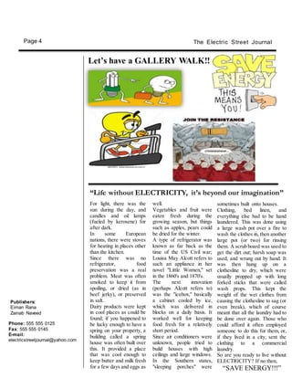 Publishers:
Eiman Rana
Zainab Naveed
well.
Vegetables and fruit were
eaten fresh during the
growing season, but things
such as apples, pears could
be dried for the winter.
A type of refrigerator was
known as far back as the
time of the US Civil war;
Louisa May Alcott refers to
such an appliance in her
novel "Little Women," set
in the 1860's and 1870's.
The next innovation
(perhaps Alcott refers to)
was the "icebox," basically
a cabinet cooled by ice,
which was delivered in
blocks on a daily basis. It
worked well for keeping
food fresh for a relatively
short period.
Since air conditioners were
unknown, people tried to
build houses with high
ceilings and large windows.
In the Southern states,
"sleeping porches" were
For light, there was the
sun during the day, and
candles and oil lamps
(fueled by kerosene) for
after dark.
In some European
nations, there were stoves
for heating in places other
than the kitchen.
Since there was no
refrigerator, food
preservation was a real
problem. Meat was often
smoked to keep it from
spoiling, or dried (as in
beef jerky), or preserved
in salt.
Dairy products were kept
in cool places as could be
found; if you happened to
be lucky enough to have a
spring on your property, a
building called a spring
house was often built over
this. It provided a place
that was cool enough to
keep butter and milk fresh
for a few days and eggs as
sometimes built onto houses.
Clothing, bed linen, and
everything else had to be hand
laundered. This was done using
a large wash pot over a fire to
wash the clothes in, then another
large pot (or two) for rinsing
them. A scrub board was used to
get the dirt out; harsh soap was
used, and wrung out by hand. It
was then hung up on a
clothesline to dry, which were
usually propped up with long
forked sticks that were called
wash props. This kept the
weight of the wet clothes from
causing the clothesline to sag (or
even break), which of course
meant that all the laundry had to
be done over again. Those who
could afford it often employed
someone to do this for them, or,
if they lived in a city, sent the
clothing to a commercial
laundry.
So are you ready to live without
ELECTRICITY? If no then,
“SAVE ENERGY!!!”
“Life without ELECTRICITY, it’s beyond our imagination”
Phone: 555 555 0125
Fax: 555 555 0145
E-mail:
electricstreetjournal@yahoo.com
Let’s have a GALLERY WALK!!
The Electric Street JournalPage 4
 