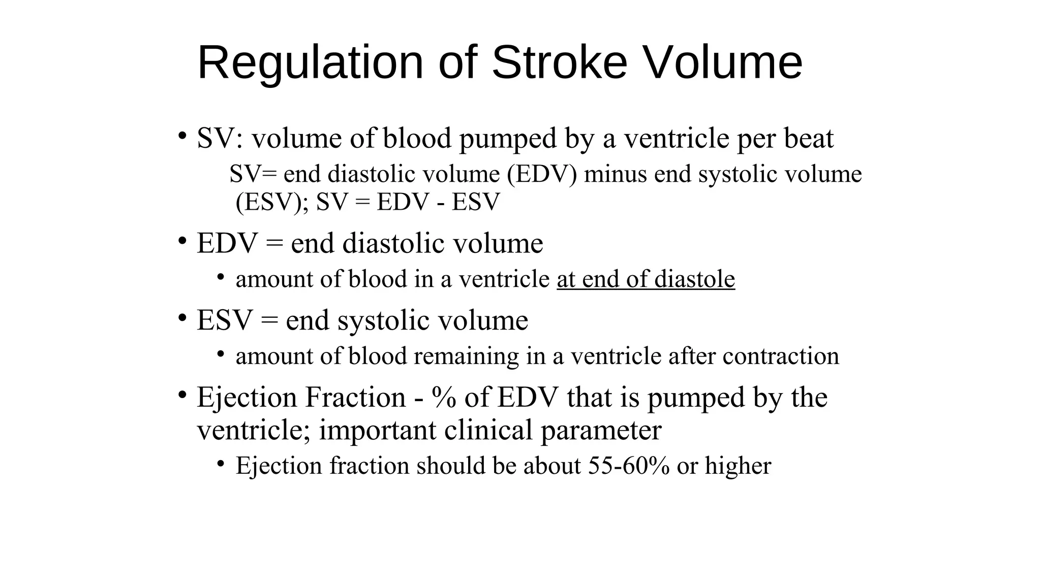 Regulation of Stroke Volume
• SV: volume of blood pumped by a ventricle per beat
SV= end diastolic volume (EDV) minus end systolic volume
(ESV); SV = EDV - ESV
• EDV = end diastolic volume
• amount of blood in a ventricle at end of diastole
• ESV = end systolic volume
• amount of blood remaining in a ventricle after contraction
• Ejection Fraction - % of EDV that is pumped by the
ventricle; important clinical parameter
• Ejection fraction should be about 55-60% or higher
 