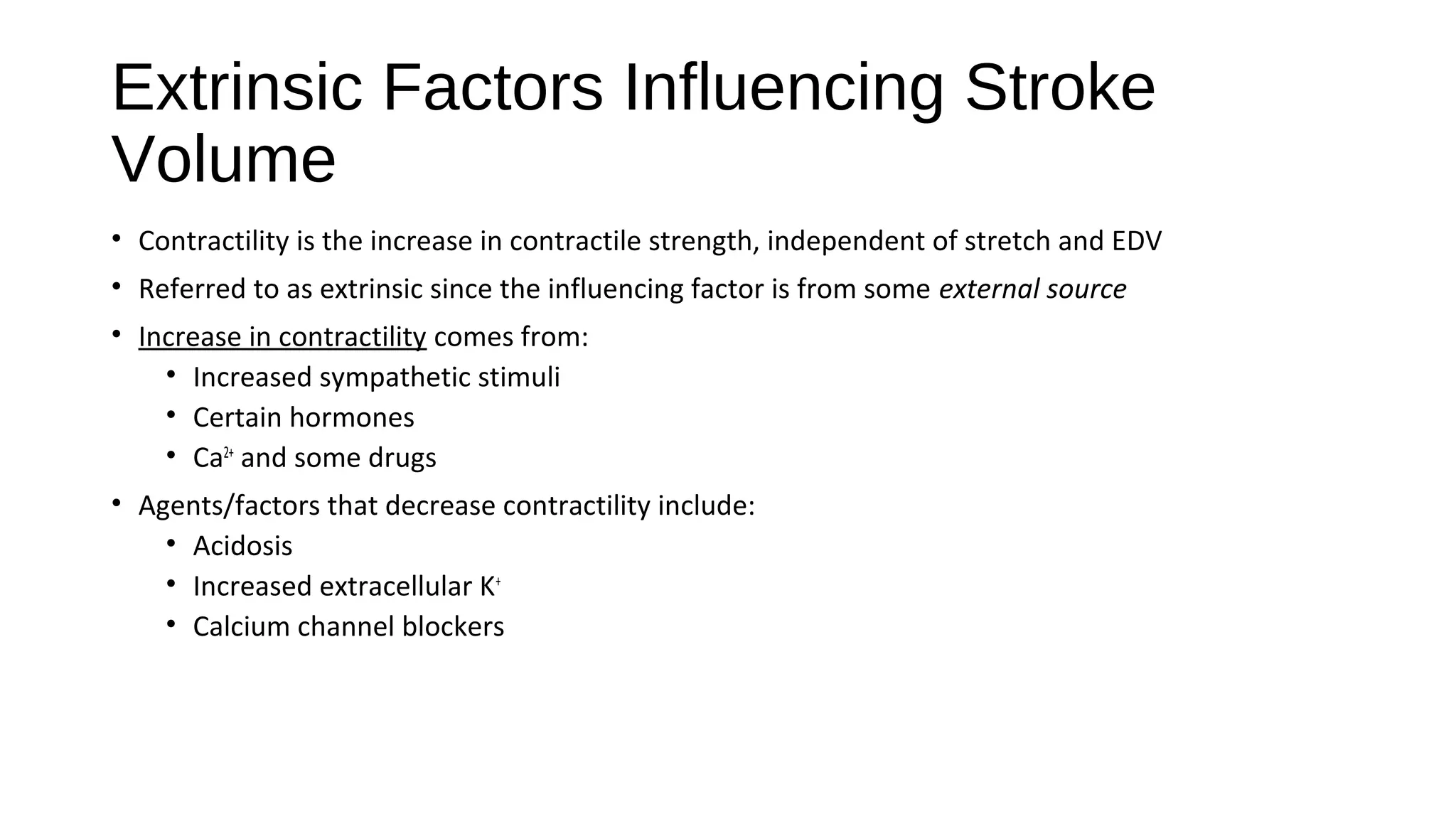 Extrinsic Factors Influencing Stroke
Volume
• Contractility is the increase in contractile strength, independent of stretch and EDV
• Referred to as extrinsic since the influencing factor is from some external source
• Increase in contractility comes from:
• Increased sympathetic stimuli
• Certain hormones
• Ca2+
and some drugs
• Agents/factors that decrease contractility include:
• Acidosis
• Increased extracellular K+
• Calcium channel blockers
 