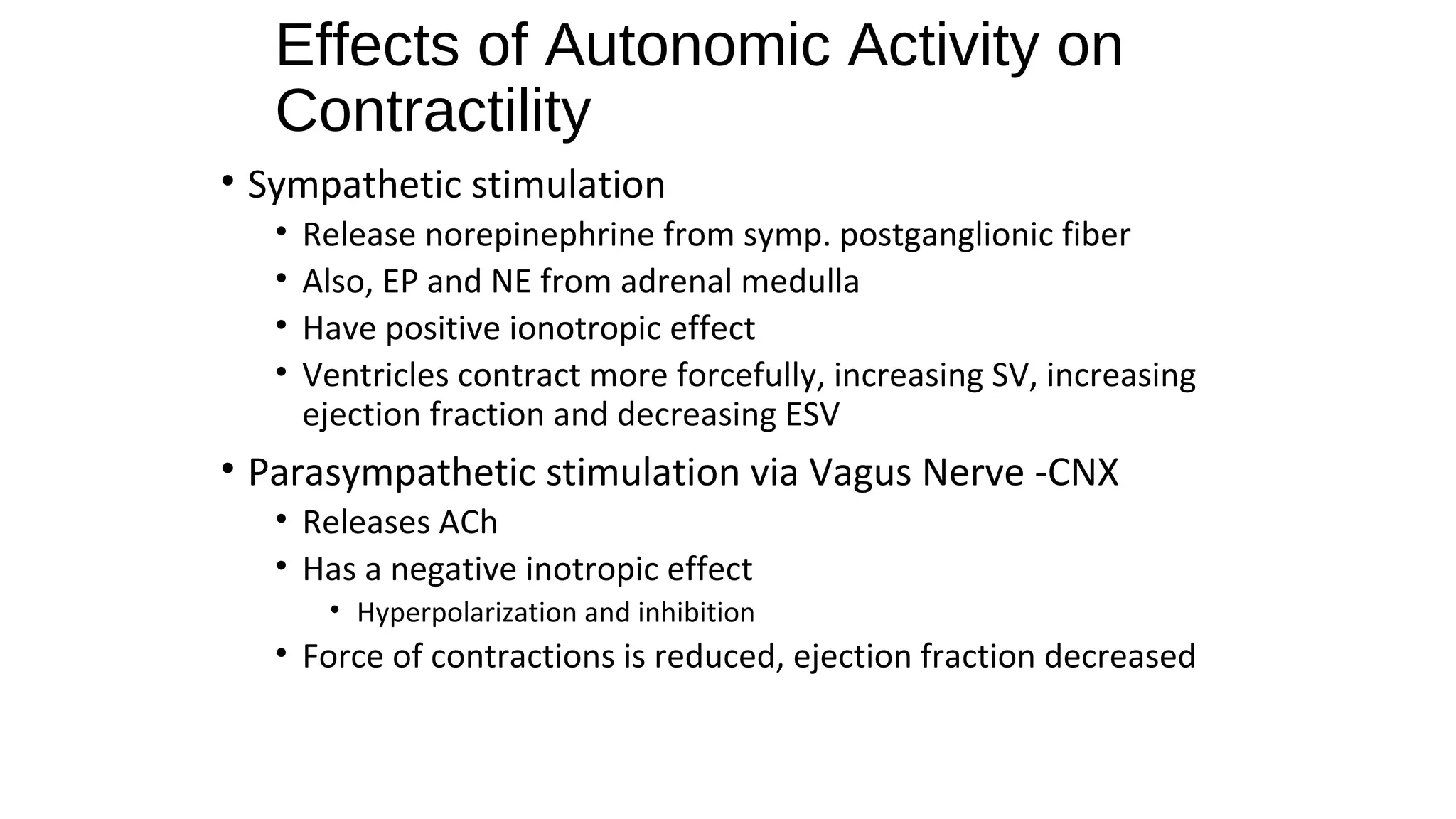 • Sympathetic stimulation
• Release norepinephrine from symp. postganglionic fiber
• Also, EP and NE from adrenal medulla
• Have positive ionotropic effect
• Ventricles contract more forcefully, increasing SV, increasing
ejection fraction and decreasing ESV
• Parasympathetic stimulation via Vagus Nerve -CNX
• Releases ACh
• Has a negative inotropic effect
• Hyperpolarization and inhibition
• Force of contractions is reduced, ejection fraction decreased
Effects of Autonomic Activity on
Contractility
 
