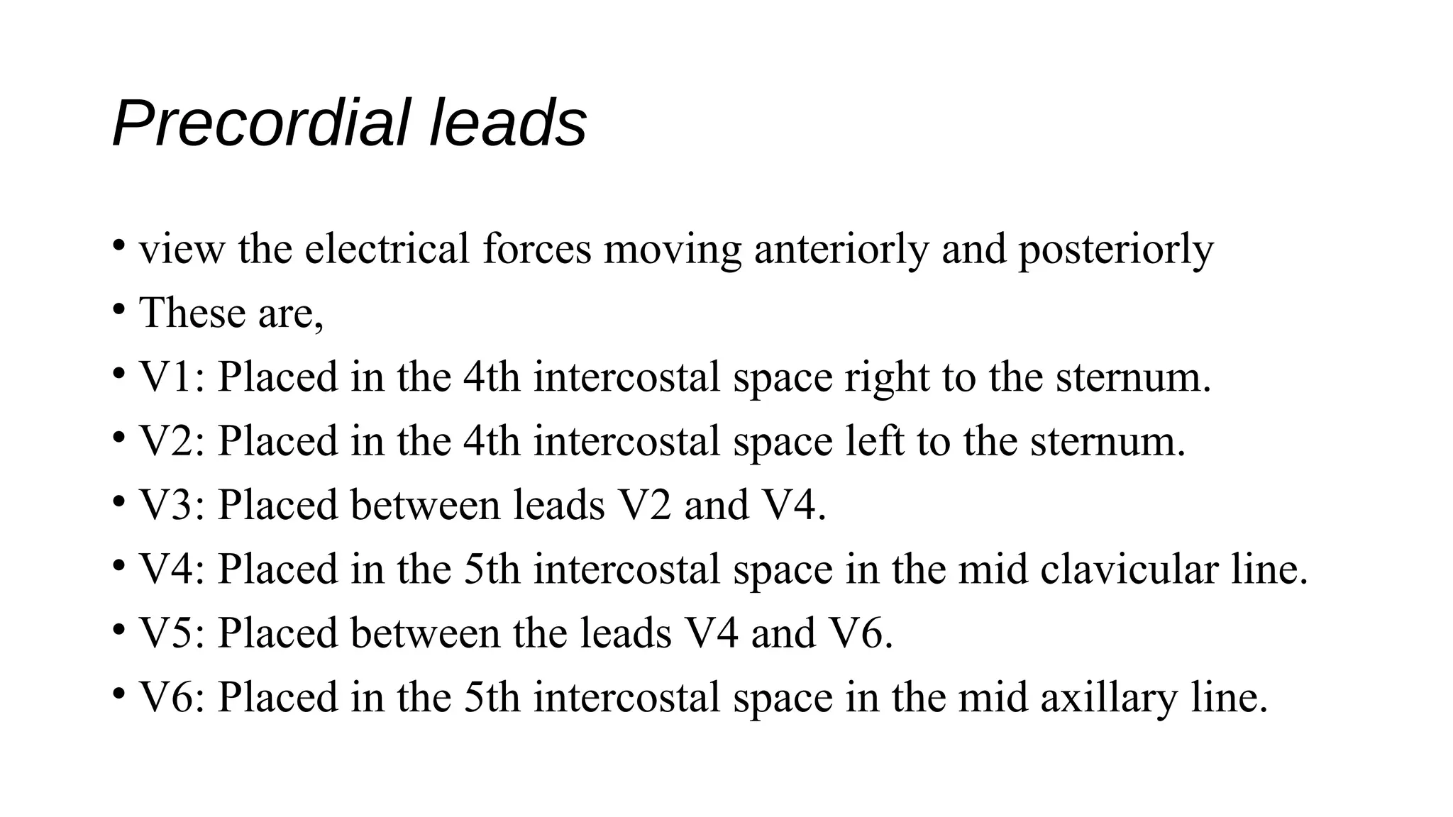 Precordial leads
• view the electrical forces moving anteriorly and posteriorly
• These are,
• V1: Placed in the 4th intercostal space right to the sternum.
• V2: Placed in the 4th intercostal space left to the sternum.
• V3: Placed between leads V2 and V4.
• V4: Placed in the 5th intercostal space in the mid clavicular line.
• V5: Placed between the leads V4 and V6.
• V6: Placed in the 5th intercostal space in the mid axillary line.
 