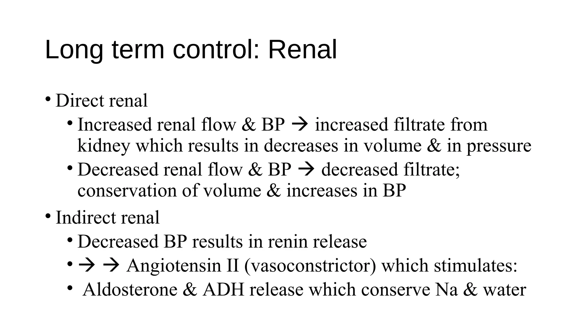 Long term control: Renal
• Direct renal
• Increased renal flow & BP  increased filtrate from
kidney which results in decreases in volume & in pressure
• Decreased renal flow & BP  decreased filtrate;
conservation of volume & increases in BP
• Indirect renal
• Decreased BP results in renin release
•   Angiotensin II (vasoconstrictor) which stimulates:
• Aldosterone & ADH release which conserve Na & water
 