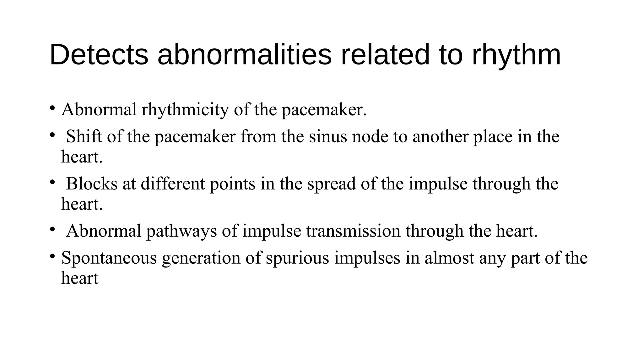 Detects abnormalities related to rhythm
• Abnormal rhythmicity of the pacemaker.
• Shift of the pacemaker from the sinus node to another place in the
heart.
• Blocks at different points in the spread of the impulse through the
heart.
• Abnormal pathways of impulse transmission through the heart.
• Spontaneous generation of spurious impulses in almost any part of the
heart
 
