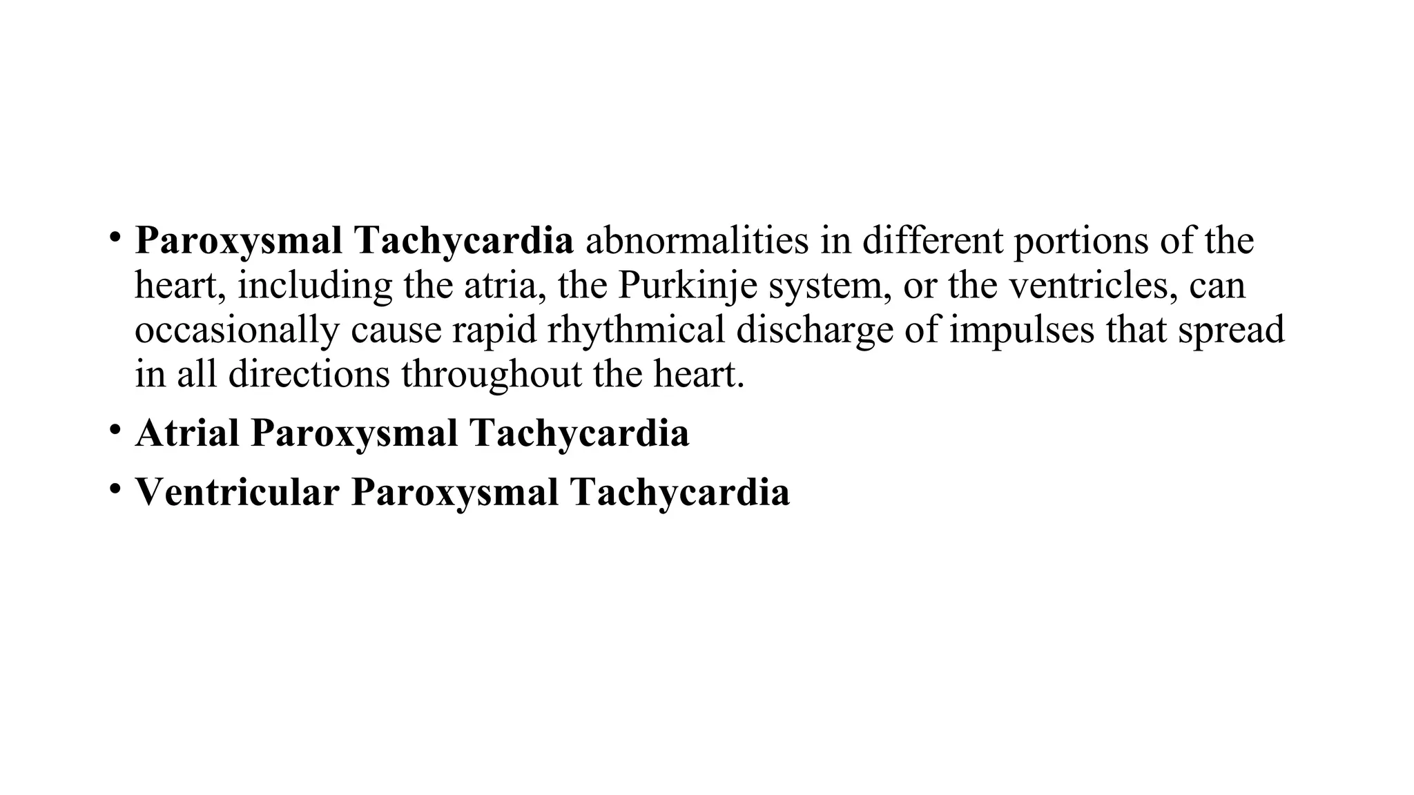 • Paroxysmal Tachycardia abnormalities in different portions of the
heart, including the atria, the Purkinje system, or the ventricles, can
occasionally cause rapid rhythmical discharge of impulses that spread
in all directions throughout the heart.
• Atrial Paroxysmal Tachycardia
• Ventricular Paroxysmal Tachycardia
 