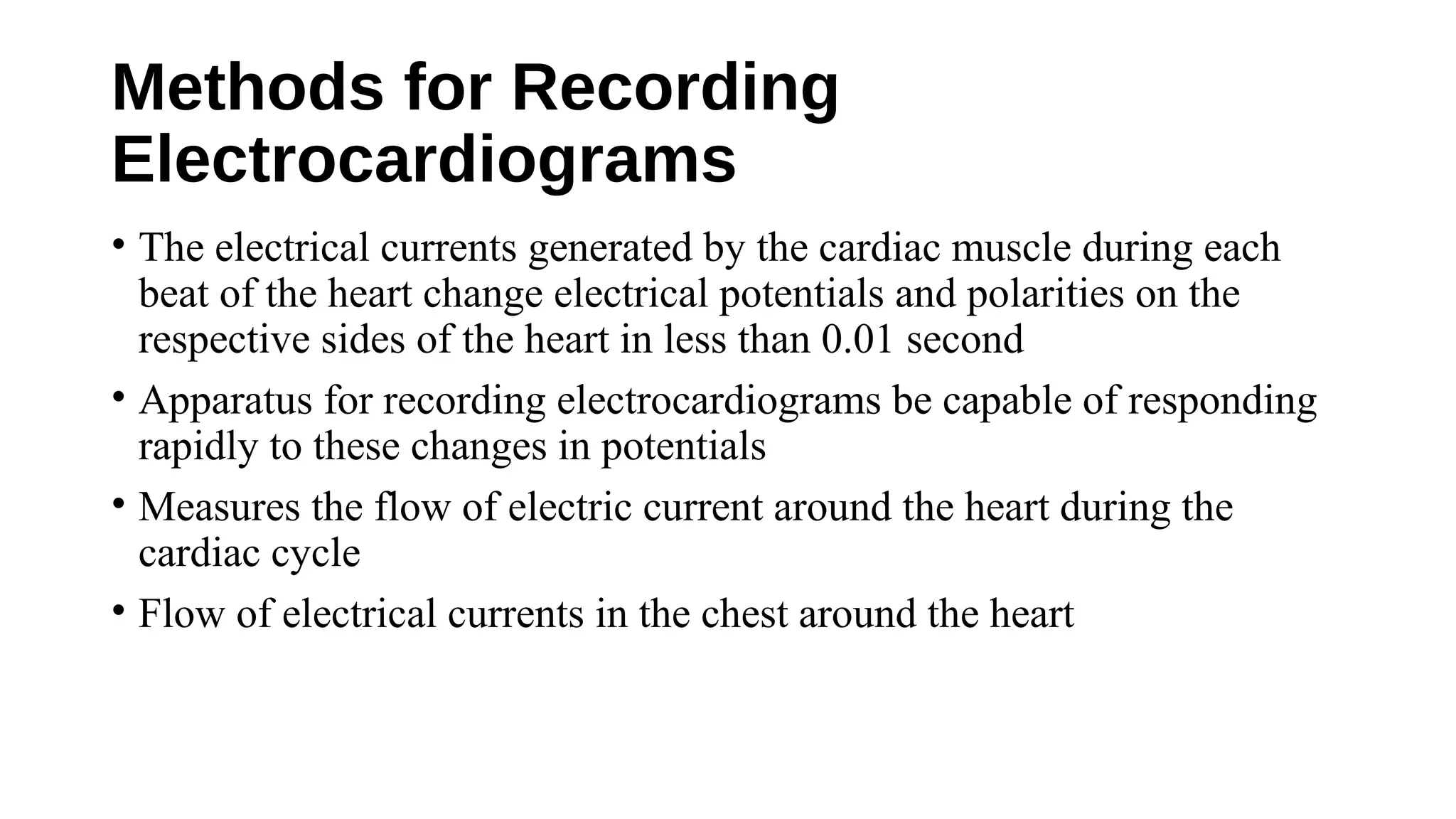 Methods for Recording
Electrocardiograms
• The electrical currents generated by the cardiac muscle during each
beat of the heart change electrical potentials and polarities on the
respective sides of the heart in less than 0.01 second
• Apparatus for recording electrocardiograms be capable of responding
rapidly to these changes in potentials
• Measures the flow of electric current around the heart during the
cardiac cycle
• Flow of electrical currents in the chest around the heart
 