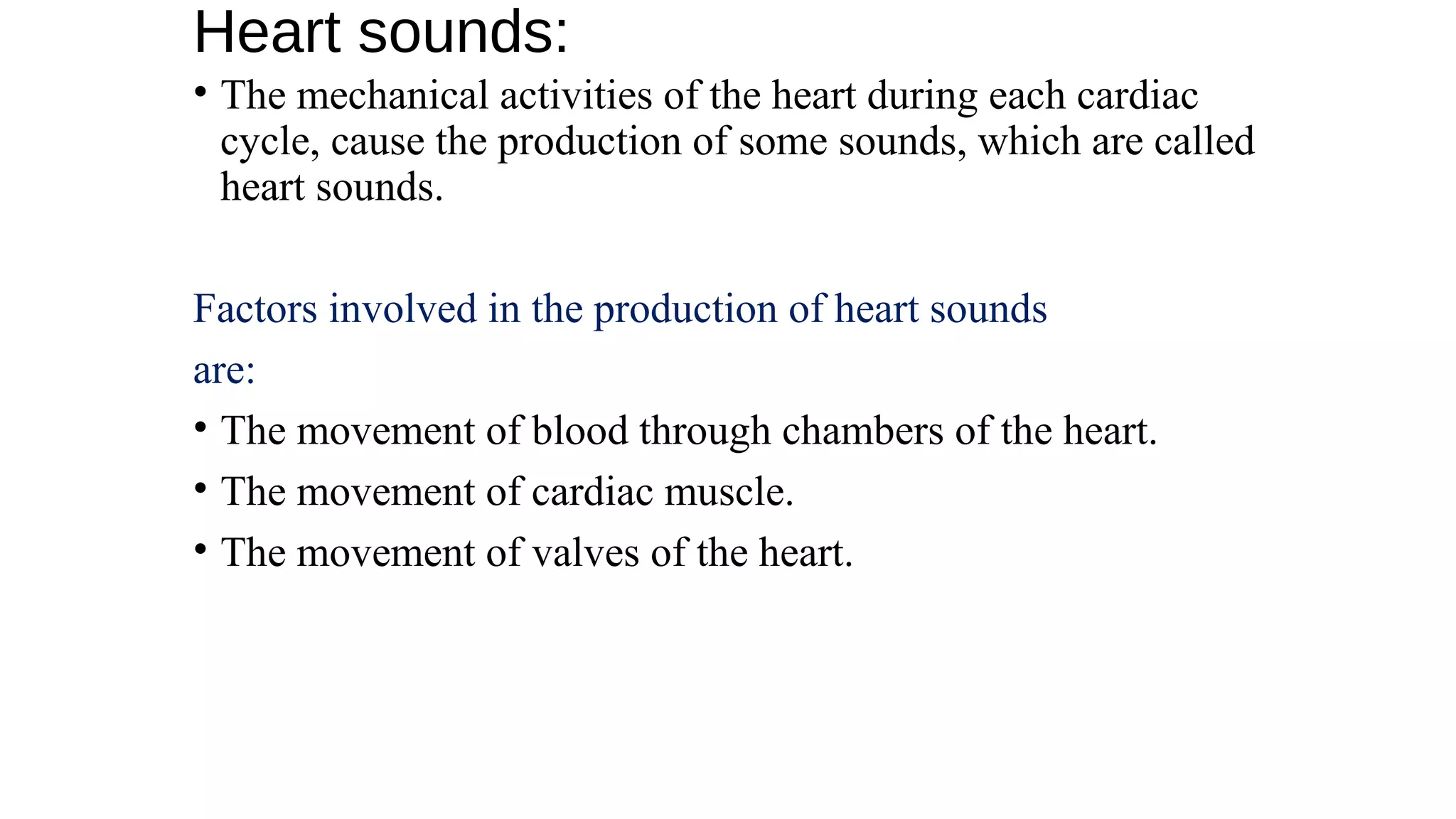 Heart sounds:
• The mechanical activities of the heart during each cardiac
cycle, cause the production of some sounds, which are called
heart sounds.
Factors involved in the production of heart sounds
are:
• The movement of blood through chambers of the heart.
• The movement of cardiac muscle.
• The movement of valves of the heart.
 