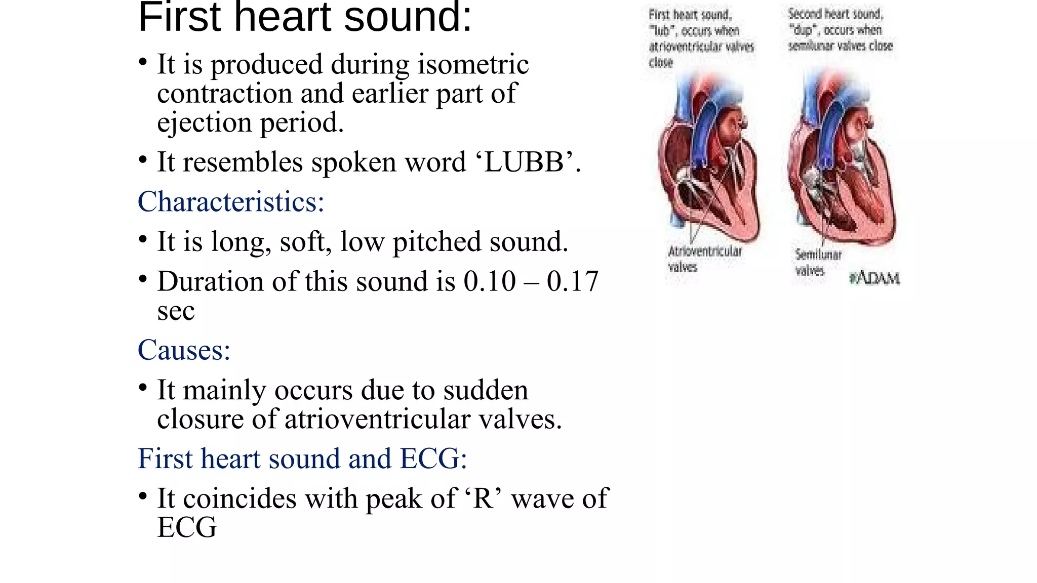 First heart sound:
• It is produced during isometric
contraction and earlier part of
ejection period.
• It resembles spoken word ‘LUBB’.
Characteristics:
• It is long, soft, low pitched sound.
• Duration of this sound is 0.10 – 0.17
sec
Causes:
• It mainly occurs due to sudden
closure of atrioventricular valves.
First heart sound and ECG:
• It coincides with peak of ‘R’ wave of
ECG
 