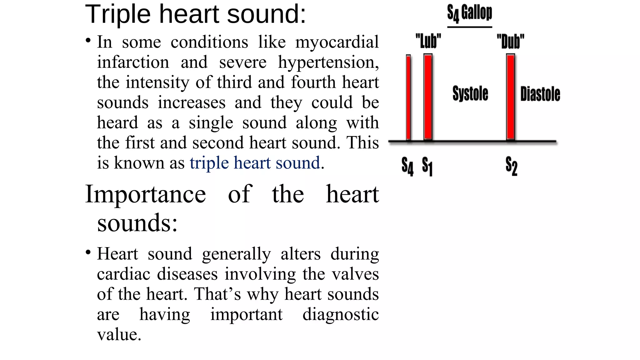 Triple heart sound:
• In some conditions like myocardial
infarction and severe hypertension,
the intensity of third and fourth heart
sounds increases and they could be
heard as a single sound along with
the first and second heart sound. This
is known as triple heart sound.
Importance of the heart
sounds:
• Heart sound generally alters during
cardiac diseases involving the valves
of the heart. That’s why heart sounds
are having important diagnostic
value.
 