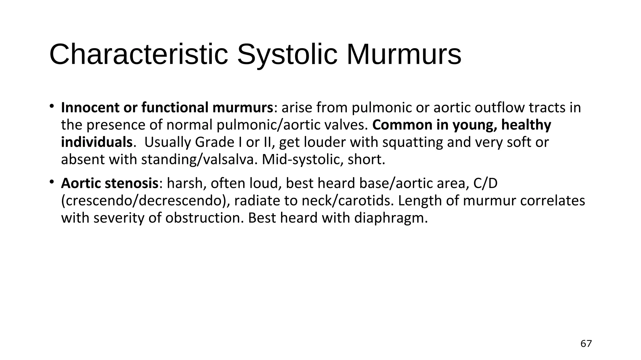 67
Characteristic Systolic Murmurs
• Innocent or functional murmurs: arise from pulmonic or aortic outflow tracts in
the presence of normal pulmonic/aortic valves. Common in young, healthy
individuals. Usually Grade I or II, get louder with squatting and very soft or
absent with standing/valsalva. Mid-systolic, short.
• Aortic stenosis: harsh, often loud, best heard base/aortic area, C/D
(crescendo/decrescendo), radiate to neck/carotids. Length of murmur correlates
with severity of obstruction. Best heard with diaphragm.
 