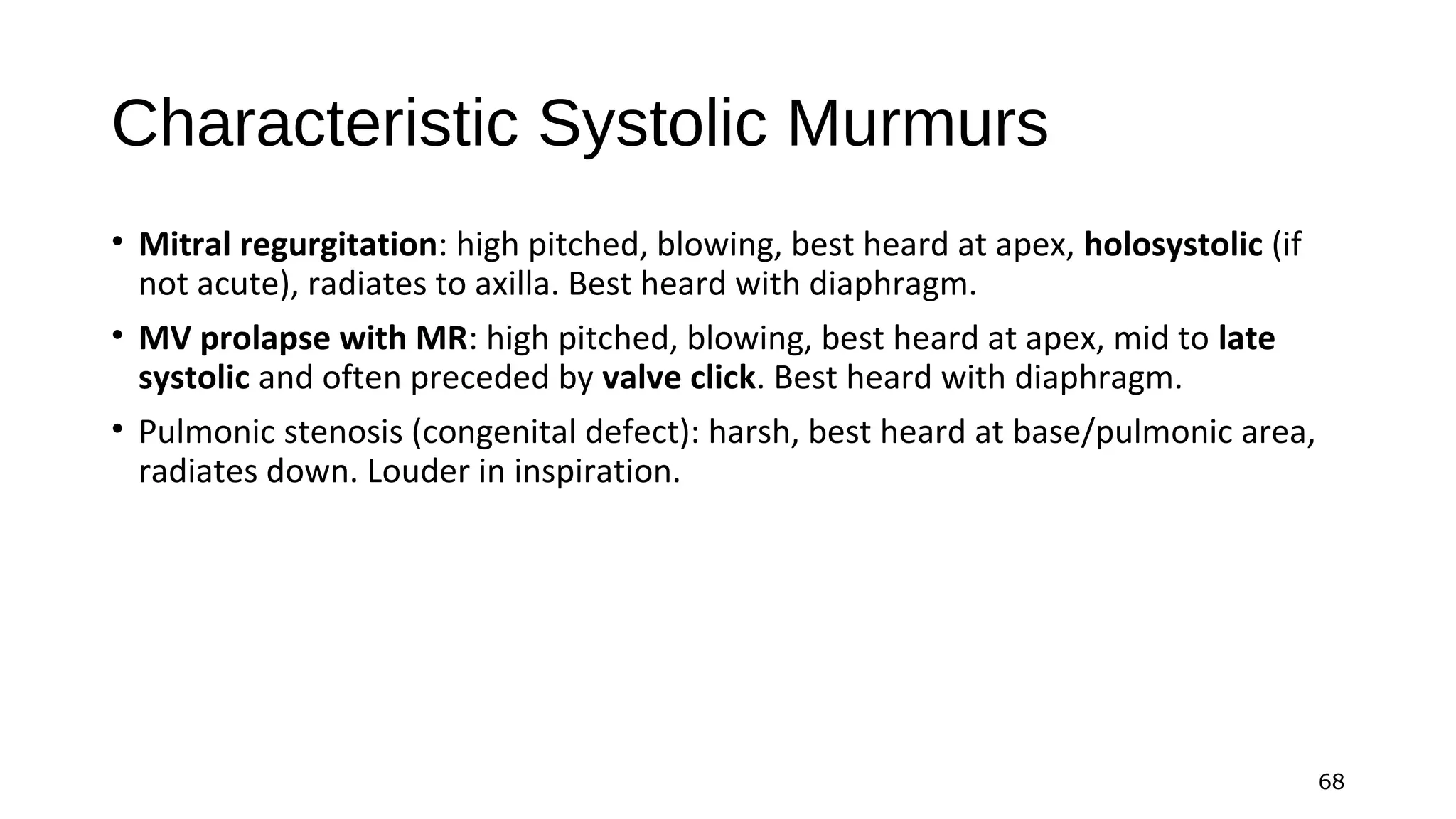 68
Characteristic Systolic Murmurs
• Mitral regurgitation: high pitched, blowing, best heard at apex, holosystolic (if
not acute), radiates to axilla. Best heard with diaphragm.
• MV prolapse with MR: high pitched, blowing, best heard at apex, mid to late
systolic and often preceded by valve click. Best heard with diaphragm.
• Pulmonic stenosis (congenital defect): harsh, best heard at base/pulmonic area,
radiates down. Louder in inspiration.
 