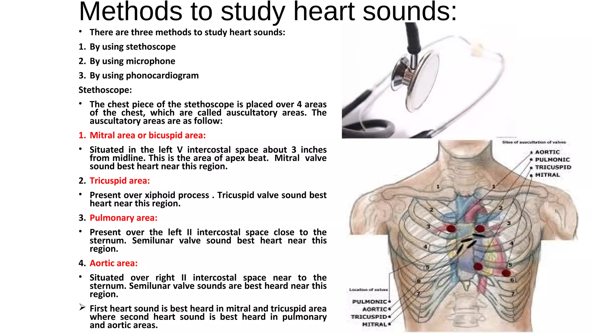 Methods to study heart sounds:
• There are three methods to study heart sounds:
1. By using stethoscope
2. By using microphone
3. By using phonocardiogram
Stethoscope:
• The chest piece of the stethoscope is placed over 4 areas
of the chest, which are called auscultatory areas. The
auscultatory areas are as follow:
1. Mitral area or bicuspid area:
• Situated in the left V intercostal space about 3 inches
from midline. This is the area of apex beat. Mitral valve
sound best heart near this region.
2. Tricuspid area:
• Present over xiphoid process . Tricuspid valve sound best
heart near this region.
3. Pulmonary area:
• Present over the left II intercostal space close to the
sternum. Semilunar valve sound best heart near this
region.
4. Aortic area:
• Situated over right II intercostal space near to the
sternum. Semilunar valve sounds are best heard near this
region.
 First heart sound is best heard in mitral and tricuspid area
where second heart sound is best heard in pulmonary
and aortic areas.
 