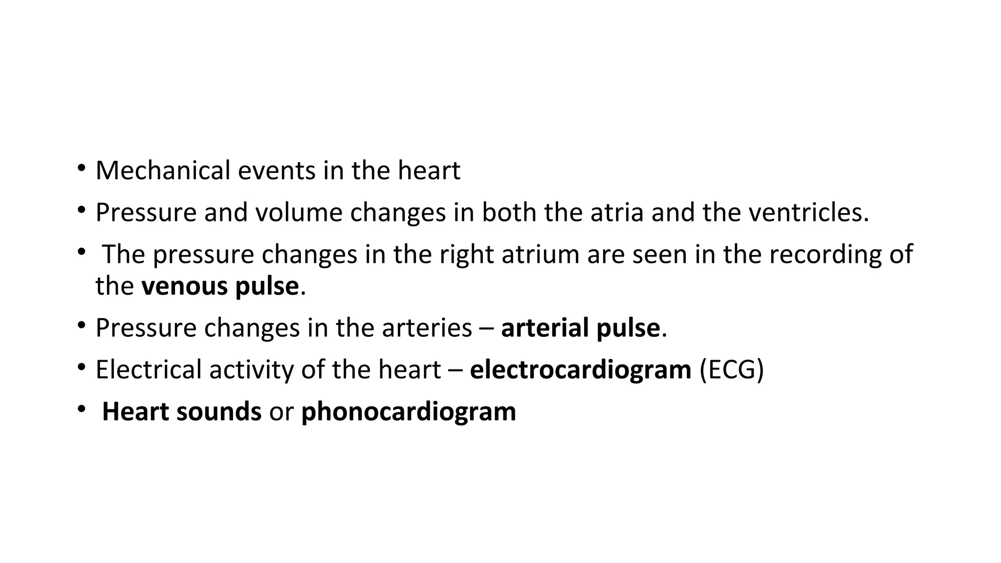• Mechanical events in the heart
• Pressure and volume changes in both the atria and the ventricles.
• The pressure changes in the right atrium are seen in the recording of
the venous pulse.
• Pressure changes in the arteries – arterial pulse.
• Electrical activity of the heart – electrocardiogram (ECG)
• Heart sounds or phonocardiogram
 