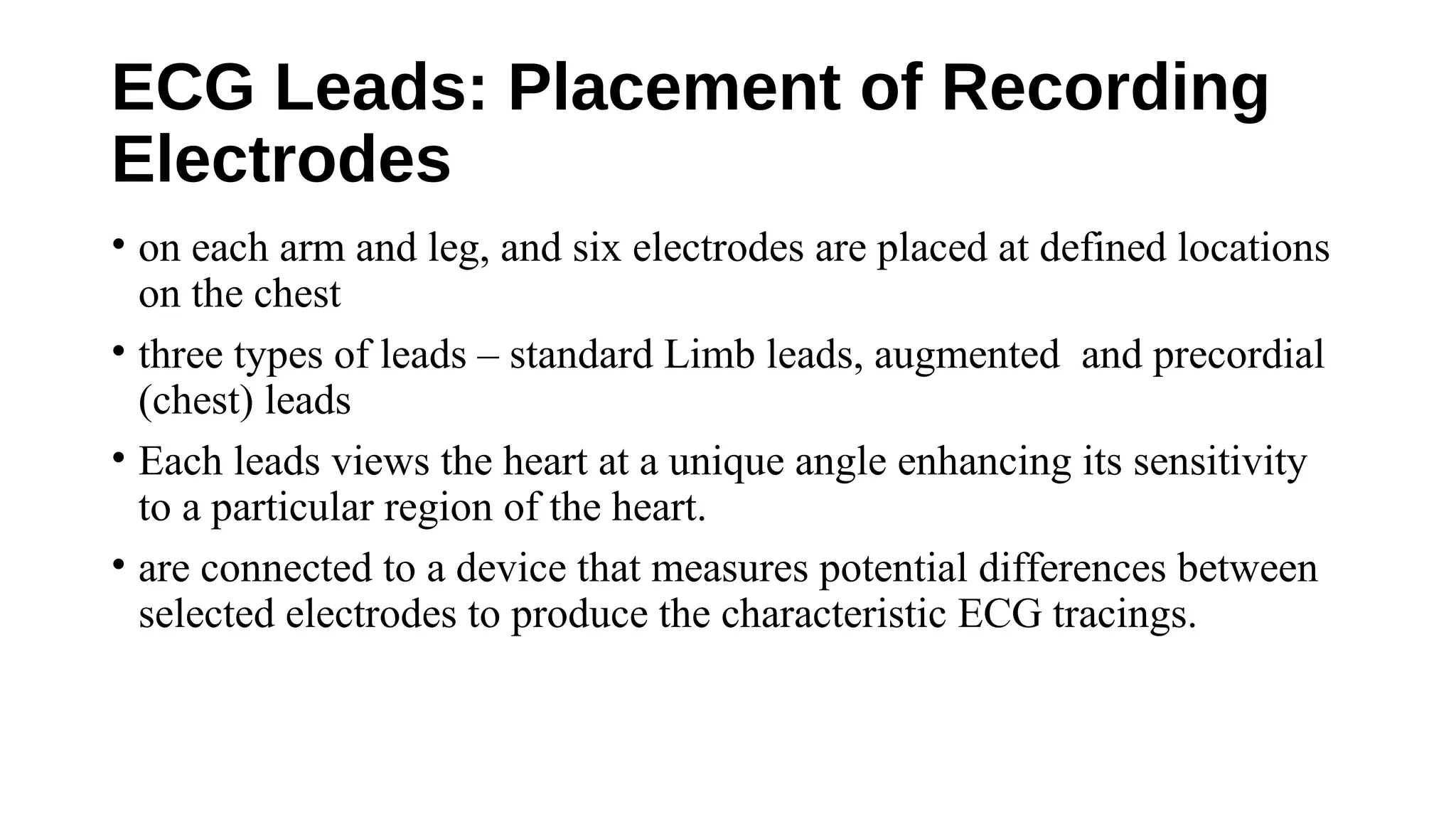 ECG Leads: Placement of Recording
Electrodes
• on each arm and leg, and six electrodes are placed at defined locations
on the chest
• three types of leads – standard Limb leads, augmented and precordial
(chest) leads
• Each leads views the heart at a unique angle enhancing its sensitivity
to a particular region of the heart.
• are connected to a device that measures potential differences between
selected electrodes to produce the characteristic ECG tracings.
 