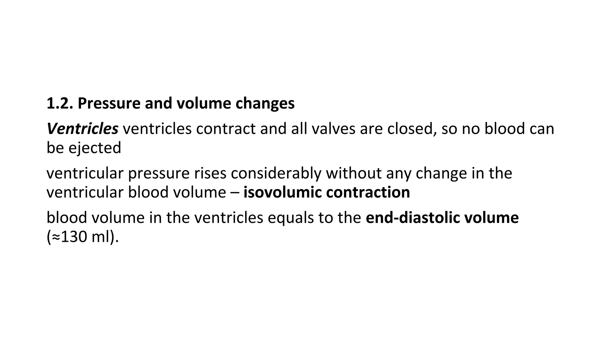 1.2. Pressure and volume changes
Ventricles ventricles contract and all valves are closed, so no blood can
be ejected
ventricular pressure rises considerably without any change in the
ventricular blood volume – isovolumic contraction
blood volume in the ventricles equals to the end-diastolic volume
(≈130 ml).
 