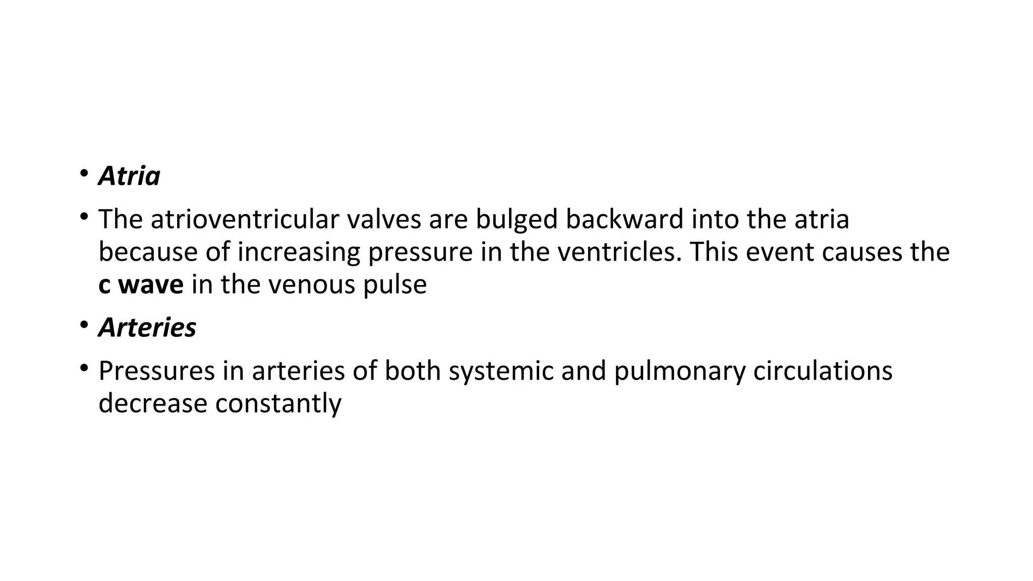 • Atria
• The atrioventricular valves are bulged backward into the atria
because of increasing pressure in the ventricles. This event causes the
c wave in the venous pulse
• Arteries
• Pressures in arteries of both systemic and pulmonary circulations
decrease constantly
 