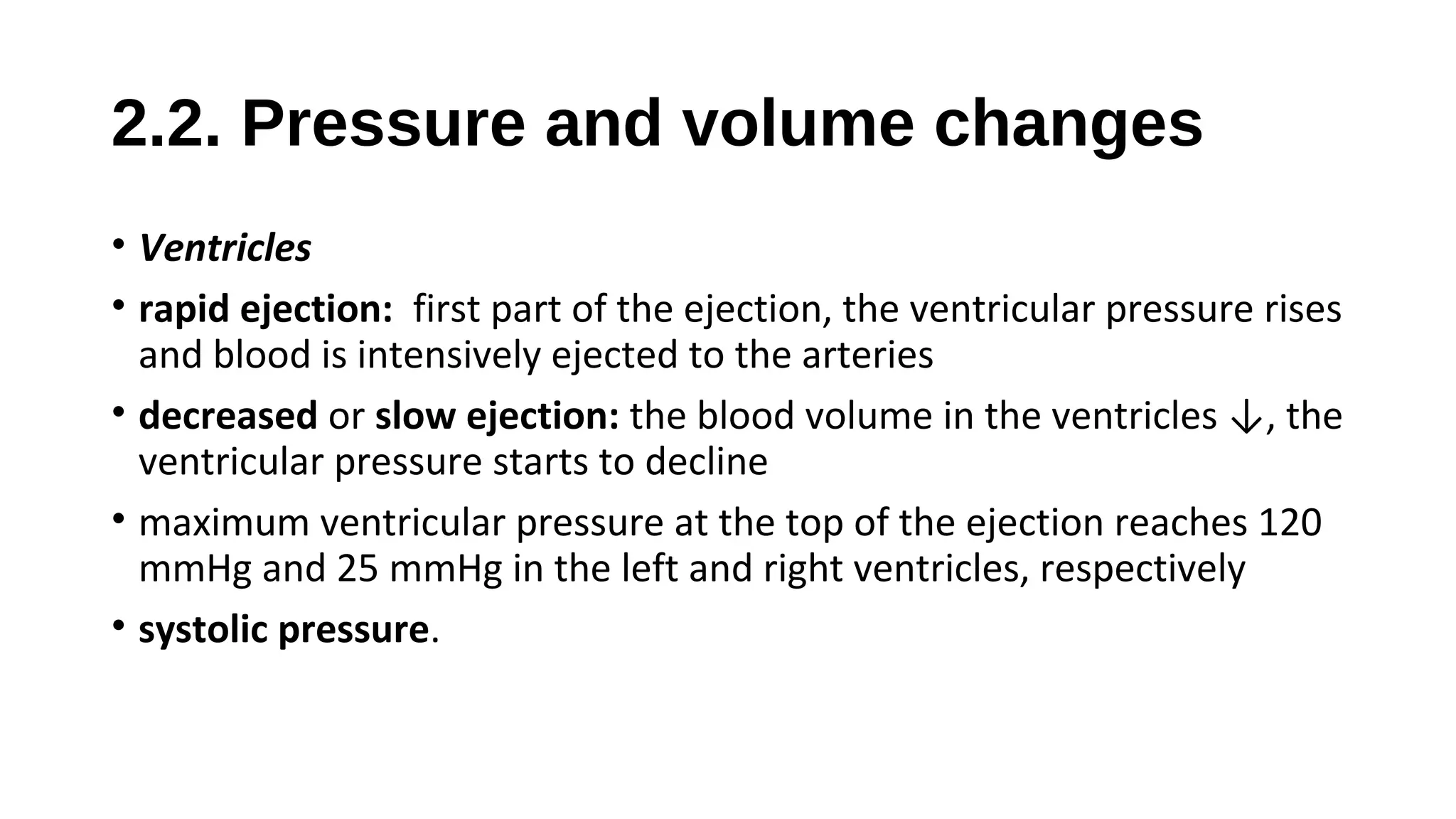2.2. Pressure and volume changes
• Ventricles
• rapid ejection: first part of the ejection, the ventricular pressure rises
and blood is intensively ejected to the arteries
• decreased or slow ejection: the blood volume in the ventricles ↓, the
ventricular pressure starts to decline
• maximum ventricular pressure at the top of the ejection reaches 120
mmHg and 25 mmHg in the left and right ventricles, respectively
• systolic pressure.
 