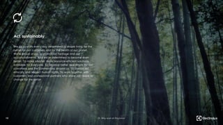 Act sustainably
We go to work every day determined to shape living for the
better for our customers and for the health of our planet.
We’re proud of our Scandinavian heritage and our
accomplishments. And we’re determined to become even
better. To make smarter, more resource-efficient solutions
available for everyone. To develop better operations for our
coworkers and the communities around us. To always act
ethically and respect human rights. To work together with
customers and professional partners who share our desire to
change for the better.
1 3 01. Why work at Electrolux
 