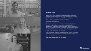 47
We’re on a quest to improve everyday life for millions of
people and the world around us. To reinvent the way we
cook, clean, and care. It is embodied in everything we do.
Every idea, product and human interaction.
Therefore, we need you.
The trend hunters who want to revolutionize the fashion
industry. The foodies who strive to make taste an
experience. The health enthusiasts who search for ways to
make the air the air better to breathe and the water cleaner
to drink. The ones who question what others pass by, and
value what others take for granted.
The passionate business minded people - join us in creating
solutions and experiences that enrich peoples’ daily lives
and the health of our planet.
Join us to shape living for the better.
Is this you?
 