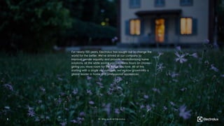 For nearly 100 years, Electrolux has sought out to change the
world for the better. We’ve strived at our company to
improve gender equality and provide revolutionizing home
solutions, all the while saving you countless hours on chores—
giving you more room for the things you love. All of this
starting with a single vacuum sale, we’ve now grown into a
global leader in home and professional appliances.
5 01. Why work at Electrolux
 