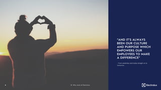 “AND IT’S ALWAYS
BEEN OUR CULTURE
AND PURPOSE WHICH
EMPOWERS OUR
EMPLOYEES TO MAKE
A DIFFERENCE”
6
- From yesterday and today straight on to
tomorrow.
01. Why work at Electrolux
 