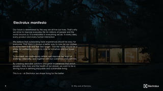 9
Our future is determined by the way we all live our lives. That’s why
we strive to improve everyday life for millions of people and the
world around us. It is embodied in everything we do. In every idea,
every product and every human interaction.
We believe that outstanding taste experiences should be easy for
everyone. That there is always a better way to care for our clothes
to make them look and feel new longer. That the home should be a
place for wellbeing, a place to care for ourselves and our loved
ones.
To succeed, we continuously rethink and improve our ways of
working - internally, and together with our customers and partners.
By creating desirable solutions and great experiences that enrich
peoples’ daily lives and the health of our planet, we want to be a
driving force in defining enjoyable and sustainable living.
This is us - at Electrolux we shape living for the better.
Electrolux manifesto
01. Why work at Electrolux
 