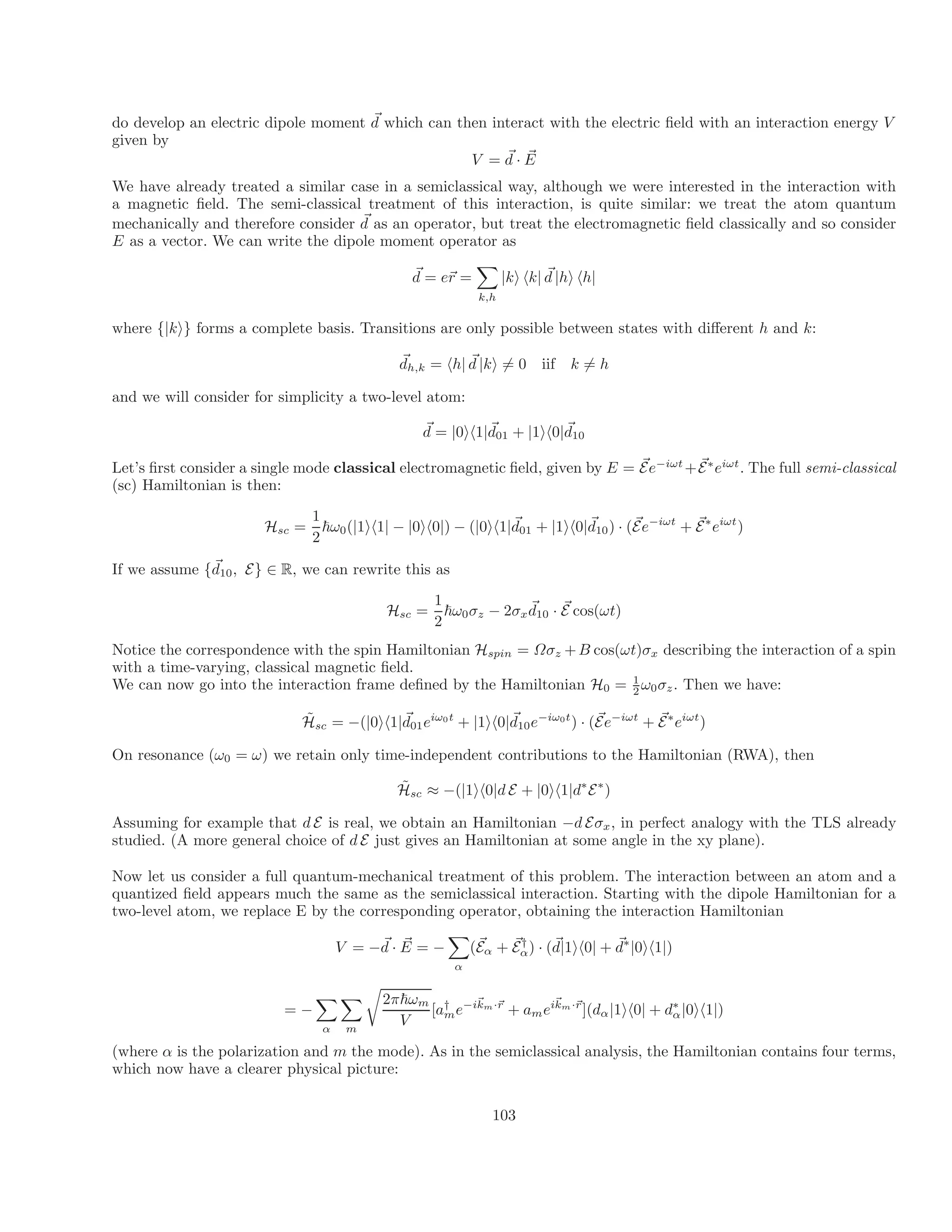 ~
do develop an electric dipole moment d which can then interact with the electric field with an interaction energy V
given by
~
V = d · ~
E
We have already treated a similar case in a semiclassical way, although we were interested in the interaction with
a magnetic field. The semi-classical treatment of this interaction, is quite similar: we treat the atom quantum
~
mechanically and therefore consider d as an operator, but treat the electromagnetic field classically and so consider
E as a vector. We can write the dipole moment operator as
~
d = e~
r =
X
k,h
|ki hk| ~
d |hi hh|
where {|ki} forms a complete basis. Transitions are only possible between states with different h and k:
~
dh,k = h ~
h| d |ki = 0 iif k = h
and we will consider for simplicity a two-level atom:
~
d = | ~ ~
0ih1|d01 + |1ih0|d10
~ ~
Let’s first consider a single mode classical electromagnetic field, given by E = Ee−iωt
+E∗
eiωt
. The full semi-classical
(sc) Hamiltonian is then:
1
H ~ | ih | − | ih | − | ih |~ ~ ~ i
sc = ω0( 1 1 0 0 ) ( 0 1 d ωt ~ iωt
01 + |1ih0|d10) · (Ee−
+ E∗
e )
2
~
If we assume {d10, E} ∈ R, we can rewrite this as
1
H ~
sc = ~ ~
ω0σz
2
− 2σxd10 · E cos(ωt)
Notice the correspondence with the spin Hamiltonian Hspin = Ωσz +B cos(ωt)σx describing the interaction of a spin
with a time-varying, classical magnetic field.
We can now go into the interaction frame defined by the Hamiltonian H0 = 1
ω0σz. Then we have:
2
H̃ = −(|0ih1|~
d eiω0t ~
+ | · (E
~
1ih0|d e−iω0t
) e−iωt ~ ω
c 01 10 + E∗
ei t
s )
On resonance (ω0 = ω) we retain only time-independent contributions to the Hamiltonian (RWA), then
H̃sc ≈ −(|1ih0|d E + |0ih1|d∗
E∗
)
Assuming for example that d E is real, we obtain an Hamiltonian −d Eσx, in perfect analogy with the TLS already
studied. (A more general choice of d E just gives an Hamiltonian at some angle in the xy plane).
Now let us consider a full quantum-mechanical treatment of this problem. The interaction between an atom and a
quantized field appears much the same as the semiclassical interaction. Starting with the dipole Hamiltonian for a
two-level atom, we replace E by the corresponding operator, obtaining the interaction Hamiltonian
V = −~
d · ~
E = −
X
~ ~
(E ~
α + Eα
† ~
) · (d
α
|1ih0| + d∗
|0ih1|)
X X
r
2π~ω ~
= −
m
[a† i k
me− ~
km·~
r
+ a m
mei ·~
r
](dα
V
α m
|1ih0| + d∗
α|0ih1|)
(where α is the polarization and m the mode). As in the semiclassical analysis, the Hamiltonian contains four terms,
which now have a clearer physical picture:
6 6
103
 