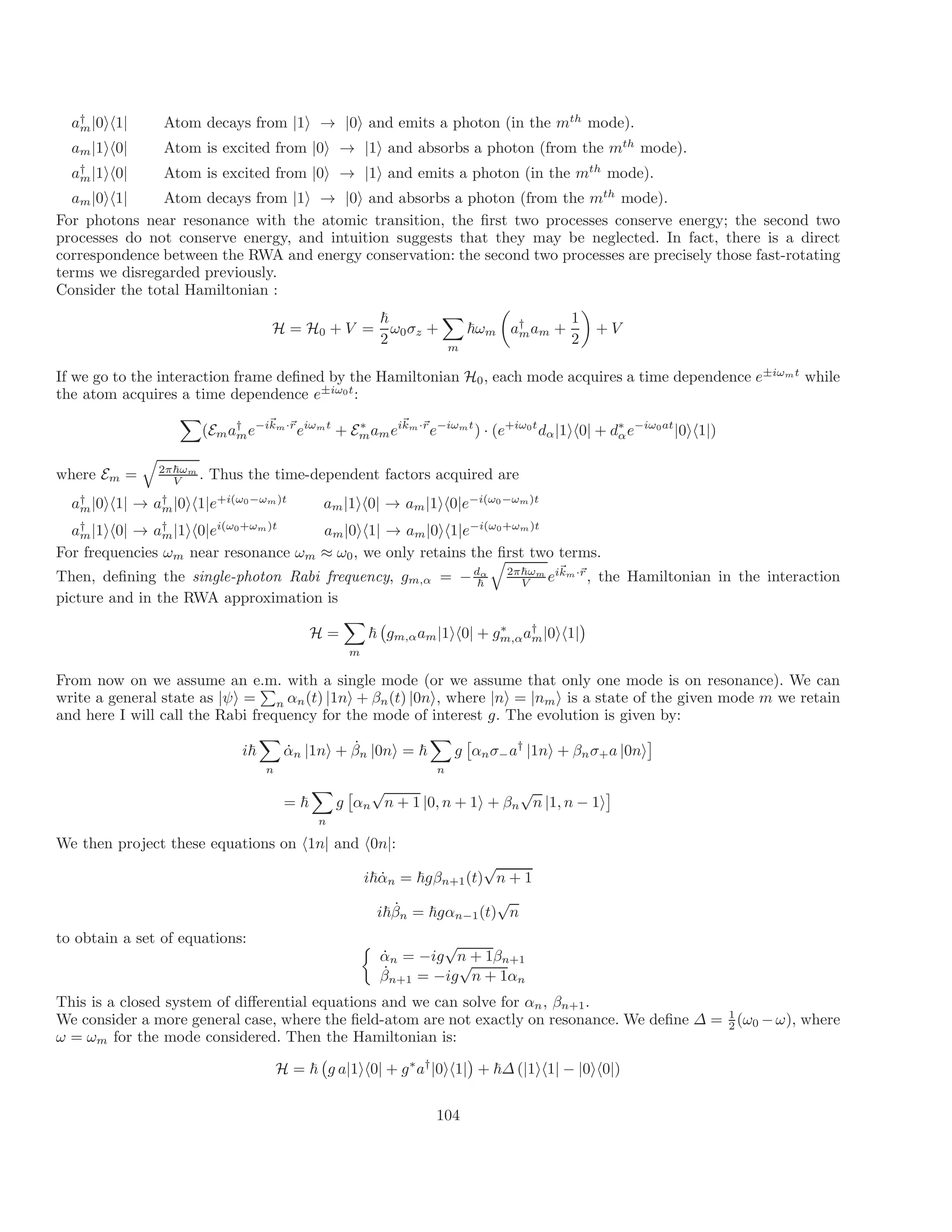 a†
m|0ih1| Atom decays from |1i → |0i and emits a photon (in the mth
mode).
a |1ih0| Atom is excited from |0i → |1i and absorbs a photon (from the mth
m mode).
a†
m|1ih0| Atom is excited from |0i → |1i and emits a photon (in the mth
mode).
am|0ih1| Atom decays from |1i → |0i and absorbs a photon (from the mth
mode).
For photons near resonance with the atomic transition, the first two processes conserve energy; the second two
processes do not conserve energy, and intuition suggests that they may be neglected. In fact, there is a direct
correspondence between the RWA and energy conservation: the second two processes are precisely those fast-rotating
terms we disregarded previously.
Consider the total Hamiltonian :
~ 1
H = H0 + V = ω ~
0σz +
X
ωm
m

a†
mam +
2 2

+ V
If we go to the interaction frame defined by the Hamiltonian 0, each mode acquires a time dependence e±iωmt
while
the atom acquires a time dependence e±iω0t
:
H
X
E
~
( a†
e− ~
ikm·~
r
eiωmt
+ E∗
a eikm r
m m m
·~
m e−iωmt
) · (e+iω0t
dα|1ih0| + d∗
αe−iω0at
|0ih1|)
where E =
q
2π~ωm
m . Thus the time-dependent factors acquired are
V
a†
m|0ih1| → a†
m|0ih1|e+i(ω0−ωm)t
am|1ih0| → am|1ih0|e−i(ω0−ωm)t
a†
m|1ih0| → a†
m|1ih0|ei(ω0+ωm)t
am|0ih1| → am|0ih1|e−i(ω0+ωm)t
For frequencies ωm near resonance ωm ≈ ω0, we only retains the first two terms.
~
Then, defining the single-photon Rabi frequency, g = −d ~
α 2
m ~
q
π ωm r
α eikm
,
·~
, the Hamiltonian in the interaction
V
picture and in the RWA approximation is
H =
X
~ gm,αam|1ih0| + gm
∗
,αa†
m
m
|0ih1|

From now on we assume an e.m. with a single mode (or we assume that only one mode is on resonance). We can
write a general state as |ψi =
P
n αn(t) |1ni + βn(t) |0ni, where n = nm is a state of the given mode m we retain
and here I will call the Rabi frequency for the mode of interest g
|
.
i
The
|
evo
i
lution is given by:
i~
X
˙
α̇n |1ni + βn |0ni = ~
X
g

αnσ a†
|1ni + βnσ+a |0n
−
n n
i

= ~ g αn
√
n + 1 |0, n + 1
n
i + βn
√
n |1, n − 1i
We then project these equations on
X 
h1n| and h0n

|:
i~α̇n = ~gβn+1(t)
√
n + 1
i~β̇n = ~gαn−1(t)
√
n
to obtain a set of equations: 
α̇n = −ig
√
n + 1βn+1
β̇n+1 = −ig
√
n + 1αn
This is a closed system of differential equations and we can solve for αn, βn+1.
We consider a more general case, where the field-atom are not exactly on resonance. We define ∆ = 1
(ω0 ω), where
2
ω = ωm for the mode considered. Then the Hamiltonian is:
−
H = ~ g a|1ih0| + g∗
a†
|0ih1| + ~∆ (|1ih1| − |0ih0|)

104
 
