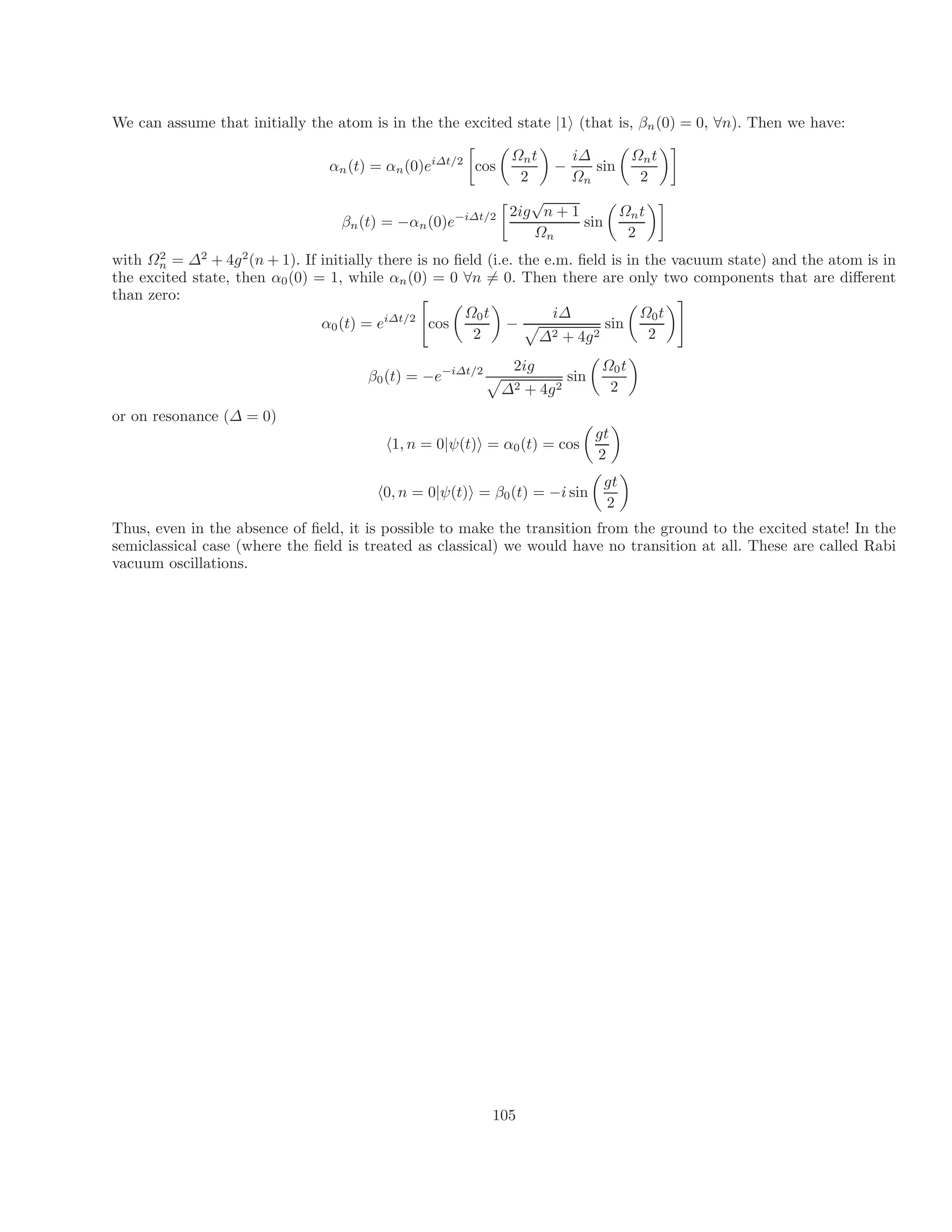 We can assume that initially the atom is in the the excited state |1i (that is, βn(0) = 0, ∀n). Then we have:
i∆t/2
 
Ωnt

i∆
αn(t) = αn(0)e cos
2
− sin
Ωn

Ωnt
2

ig
√
n
β i∆t/2 2 + 1 Ωnt
n(t) = −αn(0)e−

sin
Ωn

2

with Ω2
n = ∆2
+ 4g2
(n + 1). If initially there is no field (i.e. the e.m. field is in the vacuum state) and the atom is in
the excited state, then α0(0) = 1, while αn(0) = 0 ∀n = 0. Then there are only two components that are different
than zero:
α i∆t/2 Ω0t i∆ Ω0t
0(t) = e

cos
 
− sin
2 ∆2 + 4g2

2
#
2ig Ω0t
β0(t) = −e−i∆t/2
p
sin
∆2 + 4g2

2

or on resonance (∆ = 0)
p
gt
h1, n = 0|ψ(t)i = α0(t) = cos

2

gt
h0, n = 0|ψ(t)i = β0(t) = −i sin

2

Thus, even in the absence of field, it is possible to make the transition from the ground to the excited state! In the
semiclassical case (where the field is treated as classical) we would have no transition at all. These are called Rabi
vacuum oscillations.
6
105
 