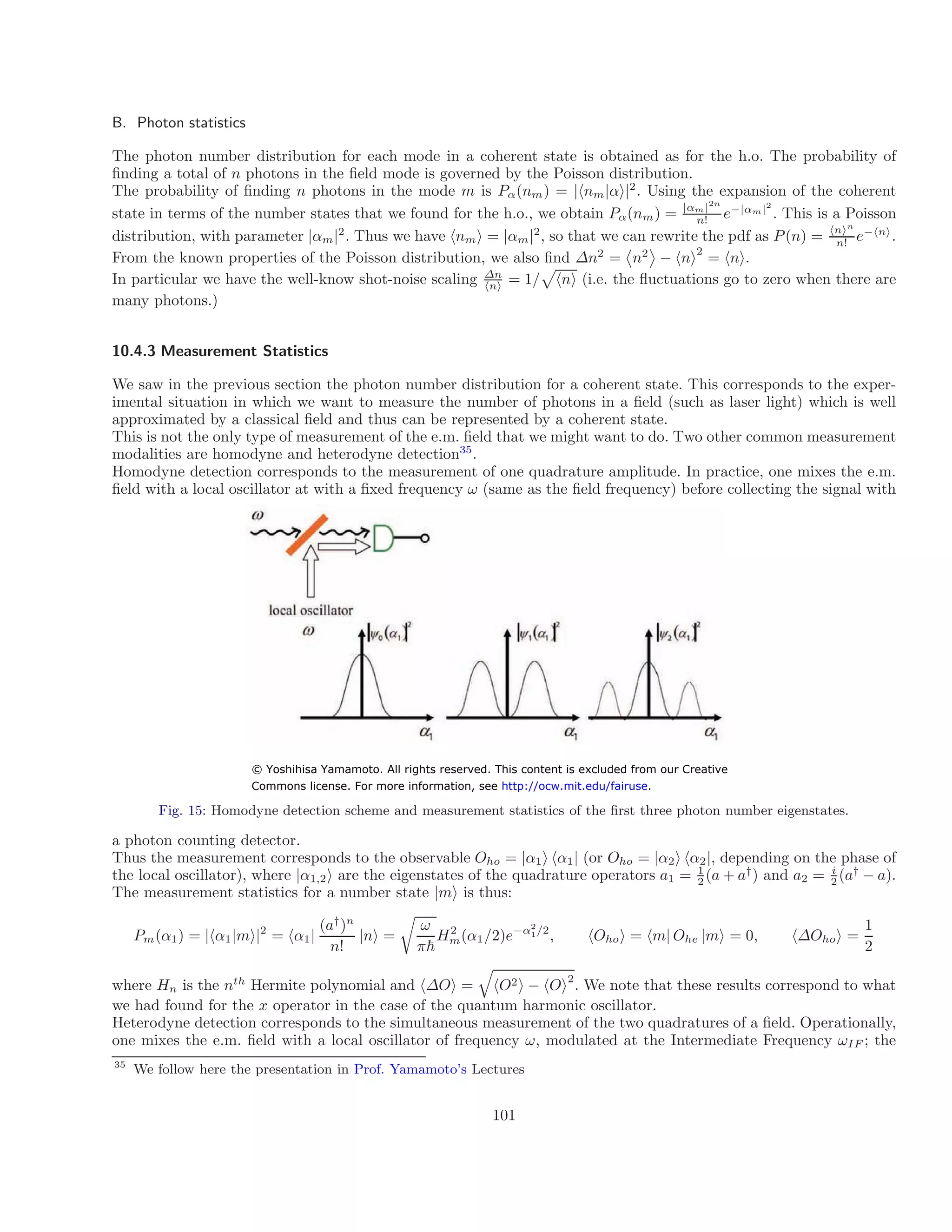 B. Photon statistics
The photon number distribution for each mode in a coherent state is obtained as for the h.o. The probability of
finding a total of n photons in the field mode is governed by the Poisson distribution.
The probability of finding n photons in the mode m is Pα(nm) = |hnm|αi|2
. Using the expansion of the coherent
α 2n 2
state in terms of the number states that we found for the h.o., we obtain Pα(nm) = | m|
e−|αm|
. This is a Poisson
n!
| | n n
distribution, with parameter α 2
m . Thus we have hnmi = |αm|2
, so that we can rewrite the pdf as P(n) = h i
e
n!
−hni
.
2
From the known properties of the Poisson distribution, we also find ∆n2
= n2
− hni = hni.
In particular we have the well-know shot-noise scaling ∆n
= 1/


u

p
hni (i.e. the fl ctuations go to zero when there are
hni
many photons.)
10.4.3 Measurement Statistics
We saw in the previous section the photon number distribution for a coherent state. This corresponds to the exper-
imental situation in which we want to measure the number of photons in a field (such as laser light) which is well
approximated by a classical field and thus can be represented by a coherent state.
This is not the only type of measurement of the e.m. field that we might want to do. Two other common measurement
modalities are homodyne and heterodyne detection35
.
Homodyne detection corresponds to the measurement of one quadrature amplitude. In practice, one mixes the e.m.
field with a local oscillator at with a fixed frequency ω (same as the field frequency) before collecting the signal with
Fig. 15: Homodyne detection scheme and measurement statistics of the first three photon number eigenstates.
a photon counting detector.
Thus the measurement corresponds to the observable Oho = |α1i hα1| (or Oho = |α2i hα2|, depending on the phase of
the local oscillator), where |α1,2i are the eigenstates of the quadrature operators a1 = 1
(a + a†
) and a2 = i
(a†
− a).
2 2
The measurement statistics for a number state |mi is thus:
(a†
)n
ω 1
Pm(α1) = |hα1|mi|2
= hα1| |ni =
r
H2 2
m(α1/2)e−α2
1/
, hOho
n! π
i =
~
hm| Ohe |mi = 0, h∆Ohoi =
2
2
where Hn is the nth
Hermite polynomial and h∆Oi =
q
hO2i − hOi . We note that these results correspond to what
we had found for the x operator in the case of the quantum harmonic oscillator.
Heterodyne detection corresponds to the simultaneous measurement of the two quadratures of a field. Operationally,
one mixes the e.m. field with a local oscillator of frequency ω, modulated at the Intermediate Frequency ωIF ; the
35
We follow here the presentation in Prof. Yamamoto’s Lectures
101
© Yoshihisa Yamamoto. All rights reserved. This content is excluded from our Creative
Commons license. For more information, see http://ocw.mit.edu/fairuse.
 