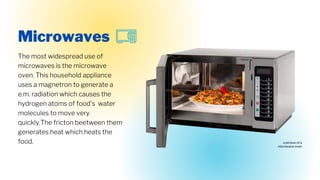 The most widespread use of
microwaves is the microwave
oven. This household appliance
uses a magnetron to generate a
e.m. radiation which causes the
hydrogen atoms of food's water
molecules to move very
quickly.The fricton beetween them
generates heat which heats the
food.
Microwaves
a picture of a
microwave oven
 