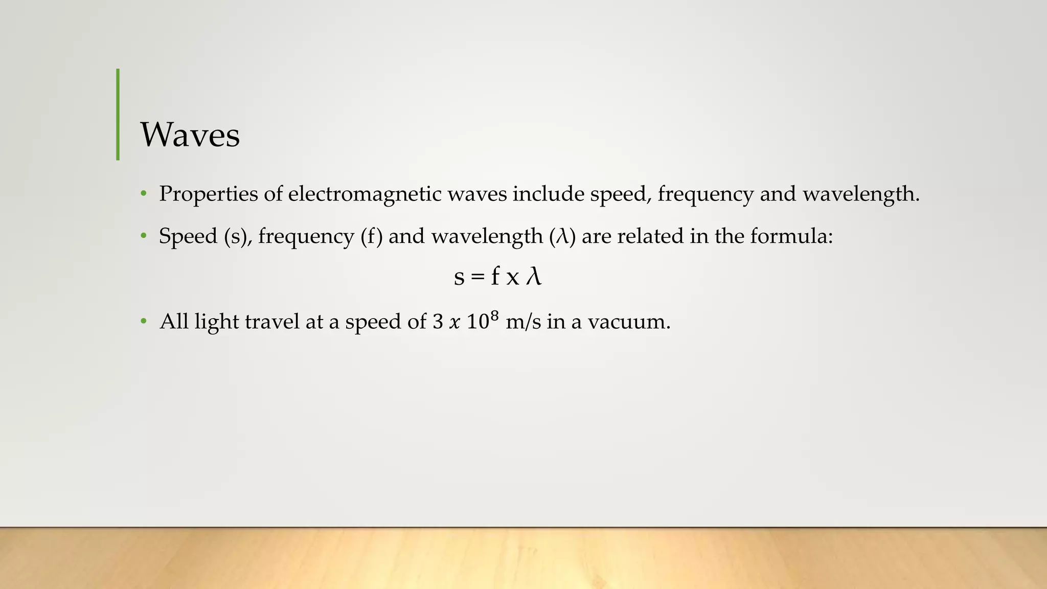 Waves
• Properties of electromagnetic waves include speed, frequency and wavelength.
• Speed (s), frequency (f) and wavelength (λ) are related in the formula:
s = f x λ
• All light travel at a speed of 3 𝑥 108
m/s in a vacuum.
 