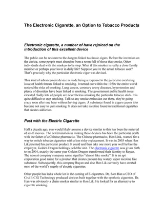 The Electronic Cigarette, an Option to Tobacco Products



Electronic cigarette, a number of have rejoiced on the
introduction of this excellent device

The public can be resistant to the dangers linked to classic cigars. Before the invention on
the device, some people must abandon from a room full of those that smoke. Other
individuals deal with the smokers to be stop. What if this smoker is really a close family
member or perhaps your lover in daily life? Suppose you’re the actual tobacco user?
That’s precisely why the particular electronic cigar was devised.

This kind of advancement device is made being a response to the particular escalating
issue of health threats linked to smoking. It turned out within the 1950s the entire world
noticed the risks of smoking. Lung cancer, coronary artery diseases, hypertension and
plenty of disorders have been linked to smoking. The government public health issue
elevated. Sadly lots of people are nevertheless smoking the particular tobacco stick. It is
quite difficult to stop smoking. Talk to any smoke enthusiast out there, they're going
crazy soon after one hour without having cigars. A substance found in cigars causes it to
become not easy to quit smoking. It does not take nicotine found in traditional cigarettes
that creates addiction.


Past with the Electric Cigarette

Half a decade ago, you would likely assume a device similar to this has been the material
of sci-fi movies. The determination in making these devices has been the particular death
with the father of a Chinese pharmacist. The Chinese pharmacist, Hon Link, wanted for a
way to switch tobacco cigarettes with a less risky replacement. It was in 2003 when Hon
Lik patented his particular product. It could and then take one more year well before the
employer, Golden Dragon holdings, sold the unit. The electronic cigarette was given birth
to on 2004, exactly the same year Golden Dragon transformed their identity to Ruyan.
The newest company company name signifies “almost like smoke”. It is an apt
corporation good name for a product that creates present day watery vapor nicotine like
substance. Subsequently, this company Ruyan and also Hon Lik currently have created
most of the world’s supply of electric cigarettes.

Other people has led a whole lot in the coming of E-cigarettes. Dr. Sam Han a CEO of
Cixi E-CIG Technology produced devices built together with the synthetic cigarettes. Dr.
Han was obviously a chain smoker similar to Hon Lik. He looked for an alternative to
cigarette smoking.
 