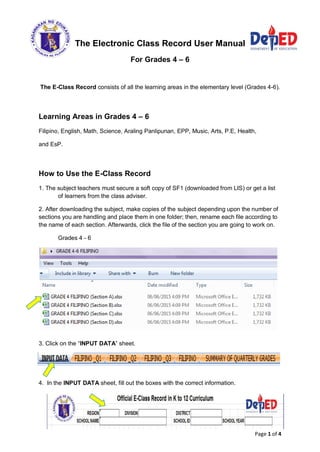 Page 1 of 4
The Electronic Class Record User Manual
For Grades 4 – 6
The E-Class Record consists of all the learning areas in the elementary level (Grades 4-6).
Learning Areas in Grades 4 – 6
Filipino, English, Math, Science, Araling Panlipunan, EPP, Music, Arts, P.E, Health,
and EsP.
How to Use the E-Class Record
1. The subject teachers must secure a soft copy of SF1 (downloaded from LIS) or get a list
of learners from the class adviser.
2. After downloading the subject, make copies of the subject depending upon the number of
sections you are handling and place them in one folder; then, rename each file according to
the name of each section. Afterwards, click the file of the section you are going to work on.
Grades 4 - 6
3. Click on the “INPUT DATA” sheet.
4. In the INPUT DATA sheet, fill out the boxes with the correct information.
 