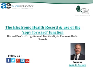 The Electronic Health Record & use of the
'copy forward' function
Dos and Don’ts of ‘copy forward’ Functionality in Electronic Health
Records
Presenter
John E. Steiner
Follow us :
 