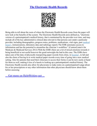 The Electronic Health Records
Being able to tell about the roots of where the Electronic Health Records come from the paper will
now look at the benefits of the system. The Electronic Health Records areis defined as, "electronic
version of a patientspatient's medical history, that is maintained by the provider over time, and may
include all of the key administrative clinical data relevant to that persons care under a particular
provider, including demographics, progress notes, problems, medications, vital signs, past medical
history, immunizations, laboratory data and radiology reports The EHR automates access to
information and has the potential to streamline the clinician 's workflow." (CentresCentre's for
Medicare & Medicaid Services 2012) With the EHR's there are a lot of mixed emotions towards it
being beneficial or not useful however the good outweighs the bad in this case. The EHRs have
taken care of the duty of physically transporting paper records from clinic, to hospital , to lab and
also the chore of having to re write medical paper records every time of going into a new medical
setting. Also for patients that need their clinicians to access their forms it can be now easily at hand
for them as well, making it less of a hassle to looking up a patientspatient's medical history. The
Electronic Health records also allow for physicians to make notes on a patientspatient's page about
his or her prescriptions or any other information that other physicians should know about them
before assessing
... Get more on HelpWriting.net ...
 