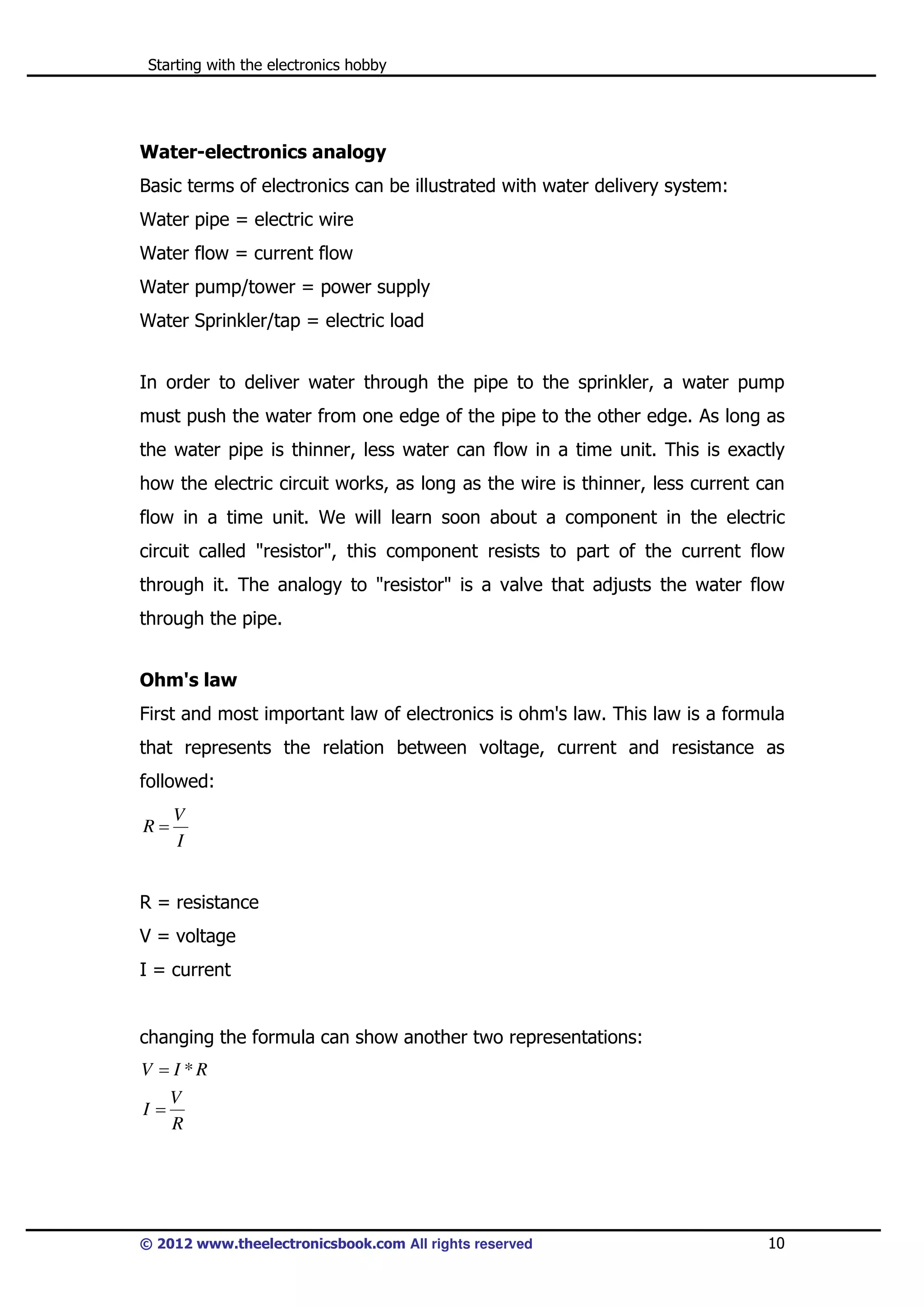 Starting with the electronics hobby

Water-electronics analogy
Basic terms of electronics can be illustrated with water delivery system:
Water pipe = electric wire
Water flow = current flow
Water pump/tower = power supply
Water Sprinkler/tap = electric load
In order to deliver water through the pipe to the sprinkler, a water pump
must push the water from one edge of the pipe to the other edge. As long as
the water pipe is thinner, less water can flow in a time unit. This is exactly
how the electric circuit works, as long as the wire is thinner, less current can
flow in a time unit. We will learn soon about a component in the electric
circuit called "resistor", this component resists to part of the current flow
through it. The analogy to "resistor" is a valve that adjusts the water flow
through the pipe.
Ohm's law
First and most important law of electronics is ohm's law. This law is a formula
that represents the relation between voltage, current and resistance as
followed:
R=

V
I

R = resistance
V = voltage
I = current

changing the formula can show another two representations:
V = I *R
I=

V
R

© 2012 www.theelectronicsbook.com All rights reserved

10

 