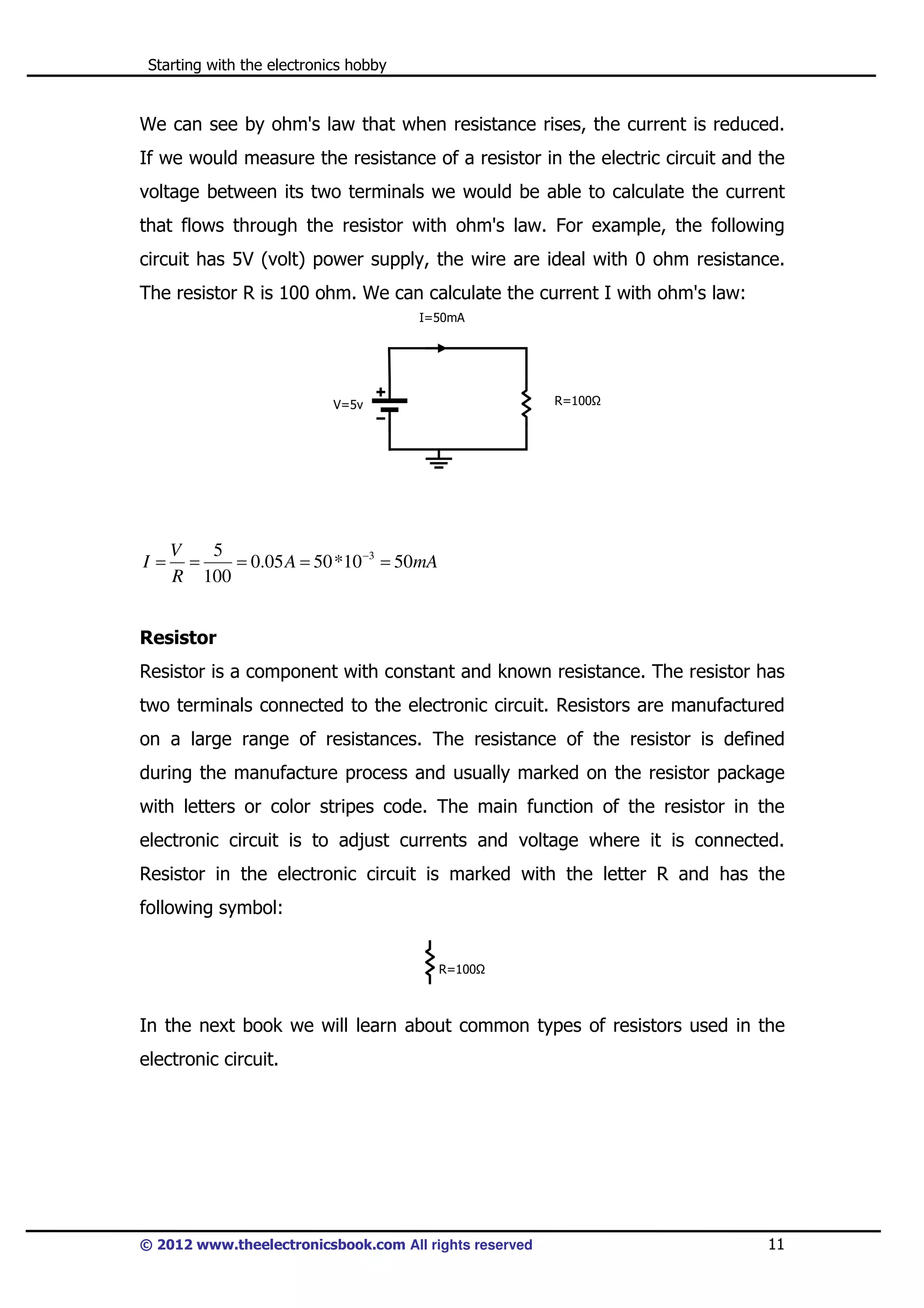 Starting with the electronics hobby

We can see by ohm's law that when resistance rises, the current is reduced.
If we would measure the resistance of a resistor in the electric circuit and the
voltage between its two terminals we would be able to calculate the current
that flows through the resistor with ohm's law. For example, the following
circuit has 5V (volt) power supply, the wire are ideal with 0 ohm resistance.
The resistor R is 100 ohm. We can calculate the current I with ohm's law:
I=50mA

R=100

V=5v

I=

V
5
=
= 0.05 A = 50 *10 −3 = 50mA
R 100

Resistor
Resistor is a component with constant and known resistance. The resistor has
two terminals connected to the electronic circuit. Resistors are manufactured
on a large range of resistances. The resistance of the resistor is defined
during the manufacture process and usually marked on the resistor package
with letters or color stripes code. The main function of the resistor in the
electronic circuit is to adjust currents and voltage where it is connected.
Resistor in the electronic circuit is marked with the letter R and has the
following symbol:
R=100

In the next book we will learn about common types of resistors used in the
electronic circuit.

© 2012 www.theelectronicsbook.com All rights reserved

11

 