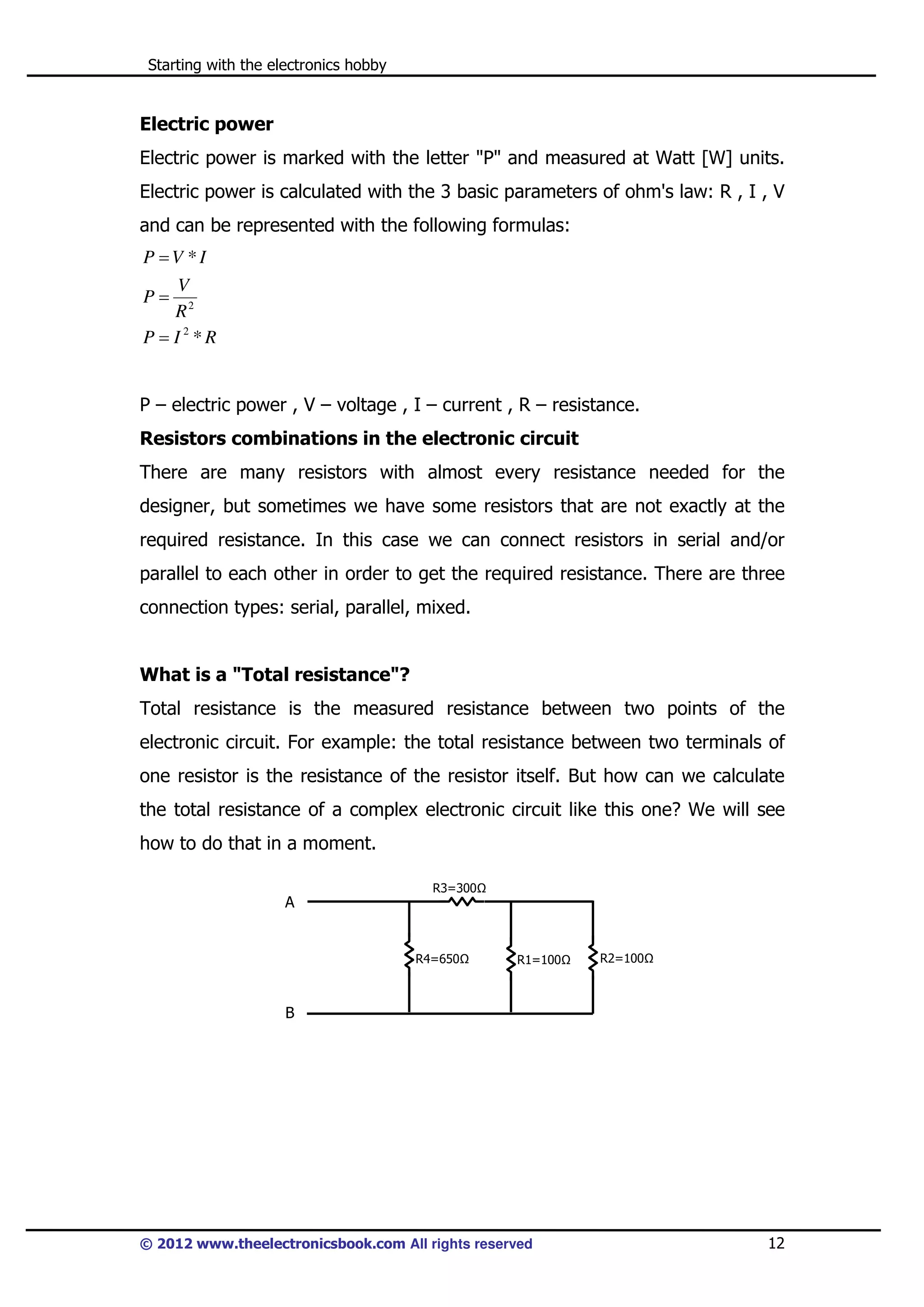 Starting with the electronics hobby

Electric power
Electric power is marked with the letter "P" and measured at Watt [W] units.
Electric power is calculated with the 3 basic parameters of ohm's law: R , I , V
and can be represented with the following formulas:

P =V *I
V
P= 2
R
P = I2 *R

P – electric power , V – voltage , I – current , R – resistance.
Resistors combinations in the electronic circuit
There are many resistors with almost every resistance needed for the
designer, but sometimes we have some resistors that are not exactly at the
required resistance. In this case we can connect resistors in serial and/or
parallel to each other in order to get the required resistance. There are three
connection types: serial, parallel, mixed.

What is a "Total resistance"?
Total resistance is the measured resistance between two points of the
electronic circuit. For example: the total resistance between two terminals of
one resistor is the resistance of the resistor itself. But how can we calculate
the total resistance of a complex electronic circuit like this one? We will see
how to do that in a moment.
R3=300

A

R4=650

R1=100

R2=100

B

© 2012 www.theelectronicsbook.com All rights reserved

12

 