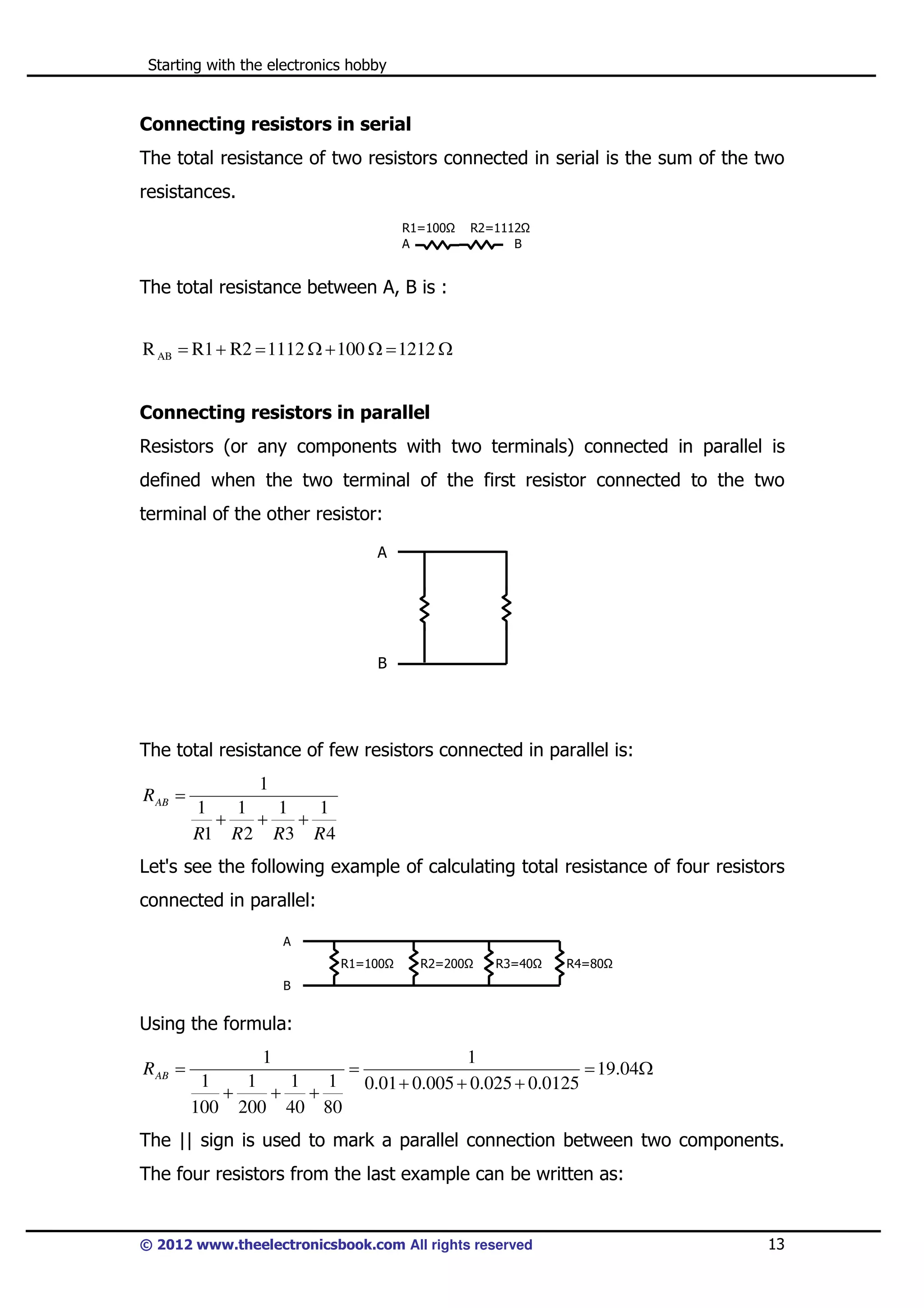 Starting with the electronics hobby

Connecting resistors in serial
The total resistance of two resistors connected in serial is the sum of the two
resistances.
R1=100
A

R2=1112
B

The total resistance between A, B is :

R AB = R1 + R2 = 1112 Ω + 100 Ω = 1212 Ω
Connecting resistors in parallel
Resistors (or any components with two terminals) connected in parallel is
defined when the two terminal of the first resistor connected to the two
terminal of the other resistor:
A

B

The total resistance of few resistors connected in parallel is:
R AB =

1
1
1
1
1
+
+
+
R1 R 2 R3 R 4

Let's see the following example of calculating total resistance of four resistors
connected in parallel:
A
R1=100

R2=200

R3=40

R4=80

B

Using the formula:
R AB =

1
1
=
= 19.04Ω
1
1
1
1 0.01 + 0.005 + 0.025 + 0.0125
+
+
+
100 200 40 80

The || sign is used to mark a parallel connection between two components.
The four resistors from the last example can be written as:

© 2012 www.theelectronicsbook.com All rights reserved

13

 