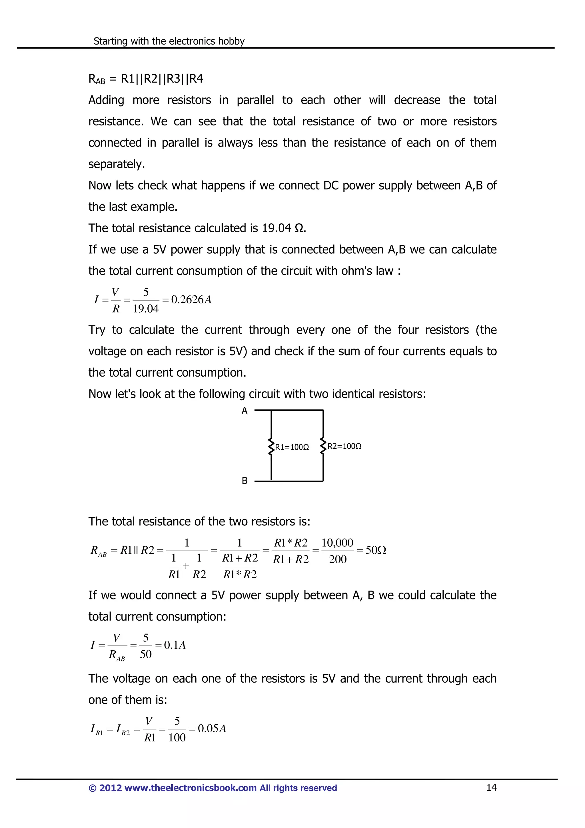 Starting with the electronics hobby

RAB = R1||R2||R3||R4
Adding more resistors in parallel to each other will decrease the total
resistance. We can see that the total resistance of two or more resistors
connected in parallel is always less than the resistance of each on of them
separately.
Now lets check what happens if we connect DC power supply between A,B of
the last example.
The total resistance calculated is 19.04

.

If we use a 5V power supply that is connected between A,B we can calculate
the total current consumption of the circuit with ohm's law :
I=

V
5
=
= 0.2626 A
R 19.04

Try to calculate the current through every one of the four resistors (the
voltage on each resistor is 5V) and check if the sum of four currents equals to
the total current consumption.
Now let's look at the following circuit with two identical resistors:
A

R1=100

R2=100

B

The total resistance of the two resistors is:
R AB = R1 || R 2 =

1
1
1
+
R1 R 2

=

1
R1* R 2 10,000
=
=
= 50Ω
R1 + R 2 R1 + R 2
200
R1* R 2

If we would connect a 5V power supply between A, B we could calculate the
total current consumption:
I=

V
5
=
= 0 .1 A
R AB 50

The voltage on each one of the resistors is 5V and the current through each
one of them is:
I R1 = I R 2 =

V
5
=
= 0.05 A
R1 100

© 2012 www.theelectronicsbook.com All rights reserved

14

 