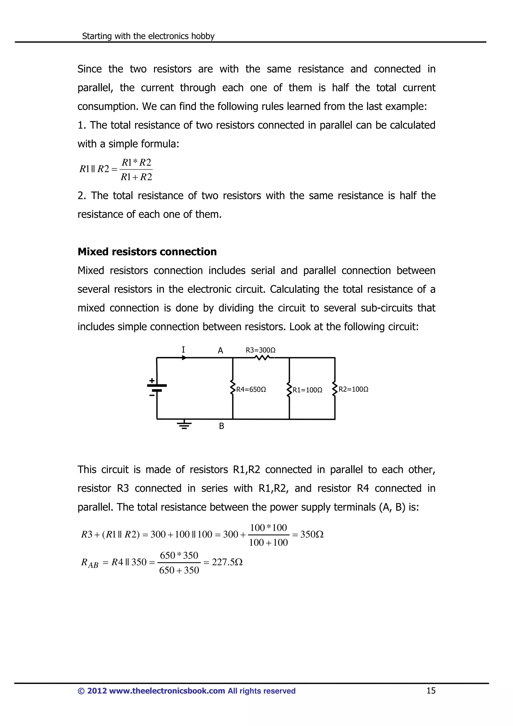 Starting with the electronics hobby

Since the two resistors are with the same resistance and connected in
parallel, the current through each one of them is half the total current
consumption. We can find the following rules learned from the last example:
1. The total resistance of two resistors connected in parallel can be calculated
with a simple formula:
R1 || R 2 =

R1* R 2
R1 + R 2

2. The total resistance of two resistors with the same resistance is half the
resistance of each one of them.

Mixed resistors connection
Mixed resistors connection includes serial and parallel connection between
several resistors in the electronic circuit. Calculating the total resistance of a
mixed connection is done by dividing the circuit to several sub-circuits that
includes simple connection between resistors. Look at the following circuit:
I

A

R3=300

R4=650

R1=100

R2=100

B

This circuit is made of resistors R1,R2 connected in parallel to each other,
resistor R3 connected in series with R1,R2, and resistor R4 connected in
parallel. The total resistance between the power supply terminals (A, B) is:
R3 + ( R1 || R 2) = 300 + 100 || 100 = 300 +
R AB = R 4 || 350 =

100 * 100
= 350Ω
100 + 100

650 * 350
= 227.5Ω
650 + 350

© 2012 www.theelectronicsbook.com All rights reserved

15

 