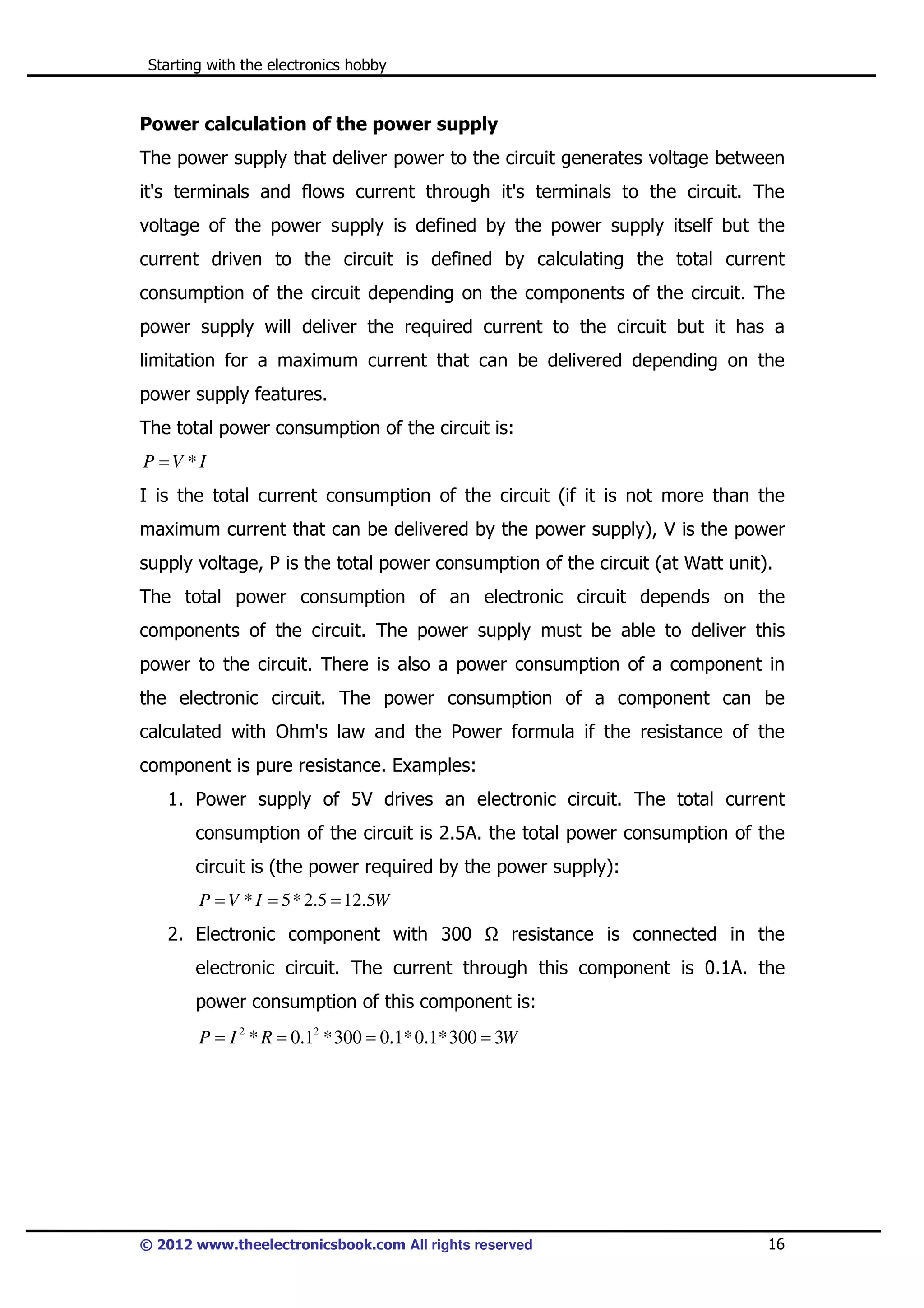 Starting with the electronics hobby

Power calculation of the power supply
The power supply that deliver power to the circuit generates voltage between
it's terminals and flows current through it's terminals to the circuit. The
voltage of the power supply is defined by the power supply itself but the
current driven to the circuit is defined by calculating the total current
consumption of the circuit depending on the components of the circuit. The
power supply will deliver the required current to the circuit but it has a
limitation for a maximum current that can be delivered depending on the
power supply features.
The total power consumption of the circuit is:
P =V *I

I is the total current consumption of the circuit (if it is not more than the
maximum current that can be delivered by the power supply), V is the power
supply voltage, P is the total power consumption of the circuit (at Watt unit).
The total power consumption of an electronic circuit depends on the
components of the circuit. The power supply must be able to deliver this
power to the circuit. There is also a power consumption of a component in
the electronic circuit. The power consumption of a component can be
calculated with Ohm's law and the Power formula if the resistance of the
component is pure resistance. Examples:
1. Power supply of 5V drives an electronic circuit. The total current
consumption of the circuit is 2.5A. the total power consumption of the
circuit is (the power required by the power supply):
P = V * I = 5 * 2.5 = 12.5W

2. Electronic component with 300

resistance is connected in the

electronic circuit. The current through this component is 0.1A. the
power consumption of this component is:
P = I 2 * R = 0.12 * 300 = 0.1* 0.1* 300 = 3W

© 2012 www.theelectronicsbook.com All rights reserved

16

 