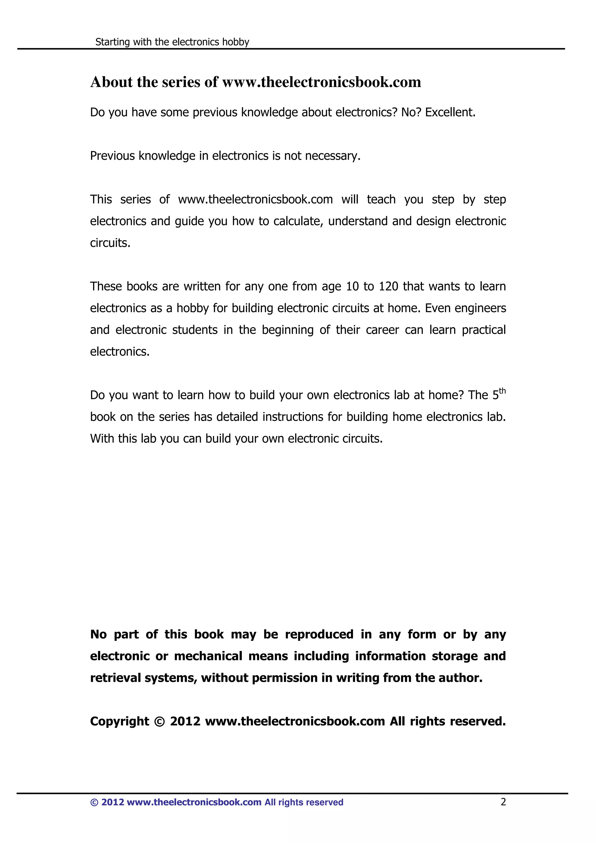 Starting with the electronics hobby

About the series of www.theelectronicsbook.com
Do you have some previous knowledge about electronics? No? Excellent.

Previous knowledge in electronics is not necessary.

This series of www.theelectronicsbook.com will teach you step by step
electronics and guide you how to calculate, understand and design electronic
circuits.

These books are written for any one from age 10 to 120 that wants to learn
electronics as a hobby for building electronic circuits at home. Even engineers
and electronic students in the beginning of their career can learn practical
electronics.
Do you want to learn how to build your own electronics lab at home? The 5th
book on the series has detailed instructions for building home electronics lab.
With this lab you can build your own electronic circuits.

No part of this book may be reproduced in any form or by any
electronic or mechanical means including information storage and
retrieval systems, without permission in writing from the author.

Copyright © 2012 www.theelectronicsbook.com All rights reserved.

© 2012 www.theelectronicsbook.com All rights reserved

2

 