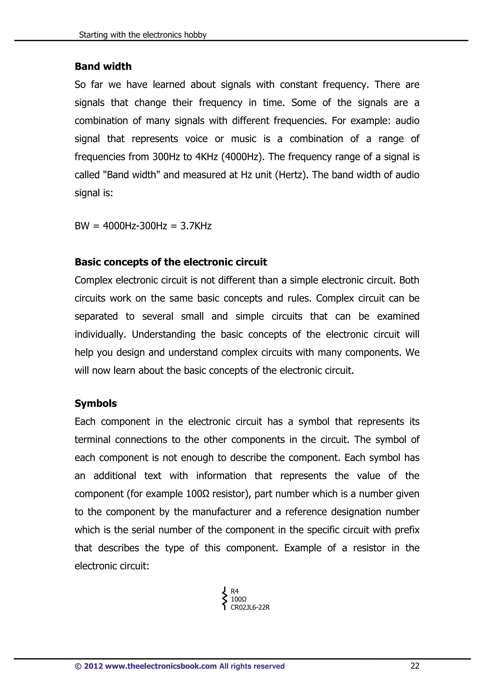 Starting with the electronics hobby

Band width
So far we have learned about signals with constant frequency. There are
signals that change their frequency in time. Some of the signals are a
combination of many signals with different frequencies. For example: audio
signal that represents voice or music is a combination of a range of
frequencies from 300Hz to 4KHz (4000Hz). The frequency range of a signal is
called "Band width" and measured at Hz unit (Hertz). The band width of audio
signal is:
BW = 4000Hz-300Hz = 3.7KHz

Basic concepts of the electronic circuit
Complex electronic circuit is not different than a simple electronic circuit. Both
circuits work on the same basic concepts and rules. Complex circuit can be
separated to several small and simple circuits that can be examined
individually. Understanding the basic concepts of the electronic circuit will
help you design and understand complex circuits with many components. We
will now learn about the basic concepts of the electronic circuit.
Symbols
Each component in the electronic circuit has a symbol that represents its
terminal connections to the other components in the circuit. The symbol of
each component is not enough to describe the component. Each symbol has
an additional text with information that represents the value of the
component (for example 100

resistor), part number which is a number given

to the component by the manufacturer and a reference designation number
which is the serial number of the component in the specific circuit with prefix
that describes the type of this component. Example of a resistor in the
electronic circuit:
R4
100
CR02JL6-22R

© 2012 www.theelectronicsbook.com All rights reserved

22

 