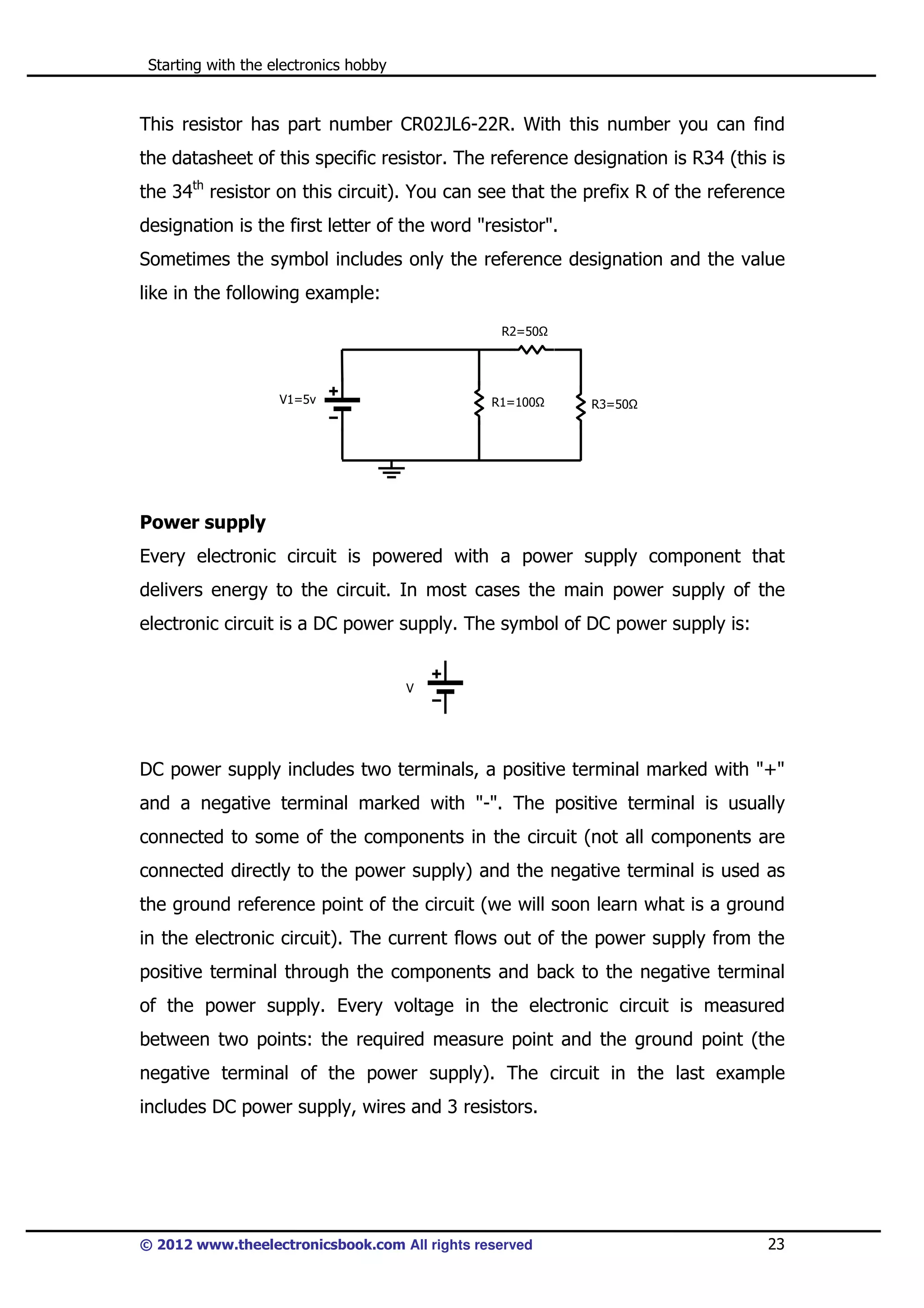 Starting with the electronics hobby

This resistor has part number CR02JL6-22R. With this number you can find
the datasheet of this specific resistor. The reference designation is R34 (this is
the 34th resistor on this circuit). You can see that the prefix R of the reference
designation is the first letter of the word "resistor".
Sometimes the symbol includes only the reference designation and the value
like in the following example:
R2=50

V1=5v

R1=100

R3=50

Power supply
Every electronic circuit is powered with a power supply component that
delivers energy to the circuit. In most cases the main power supply of the
electronic circuit is a DC power supply. The symbol of DC power supply is:

V

DC power supply includes two terminals, a positive terminal marked with "+"
and a negative terminal marked with "-". The positive terminal is usually
connected to some of the components in the circuit (not all components are
connected directly to the power supply) and the negative terminal is used as
the ground reference point of the circuit (we will soon learn what is a ground
in the electronic circuit). The current flows out of the power supply from the
positive terminal through the components and back to the negative terminal
of the power supply. Every voltage in the electronic circuit is measured
between two points: the required measure point and the ground point (the
negative terminal of the power supply). The circuit in the last example
includes DC power supply, wires and 3 resistors.

© 2012 www.theelectronicsbook.com All rights reserved

23

 