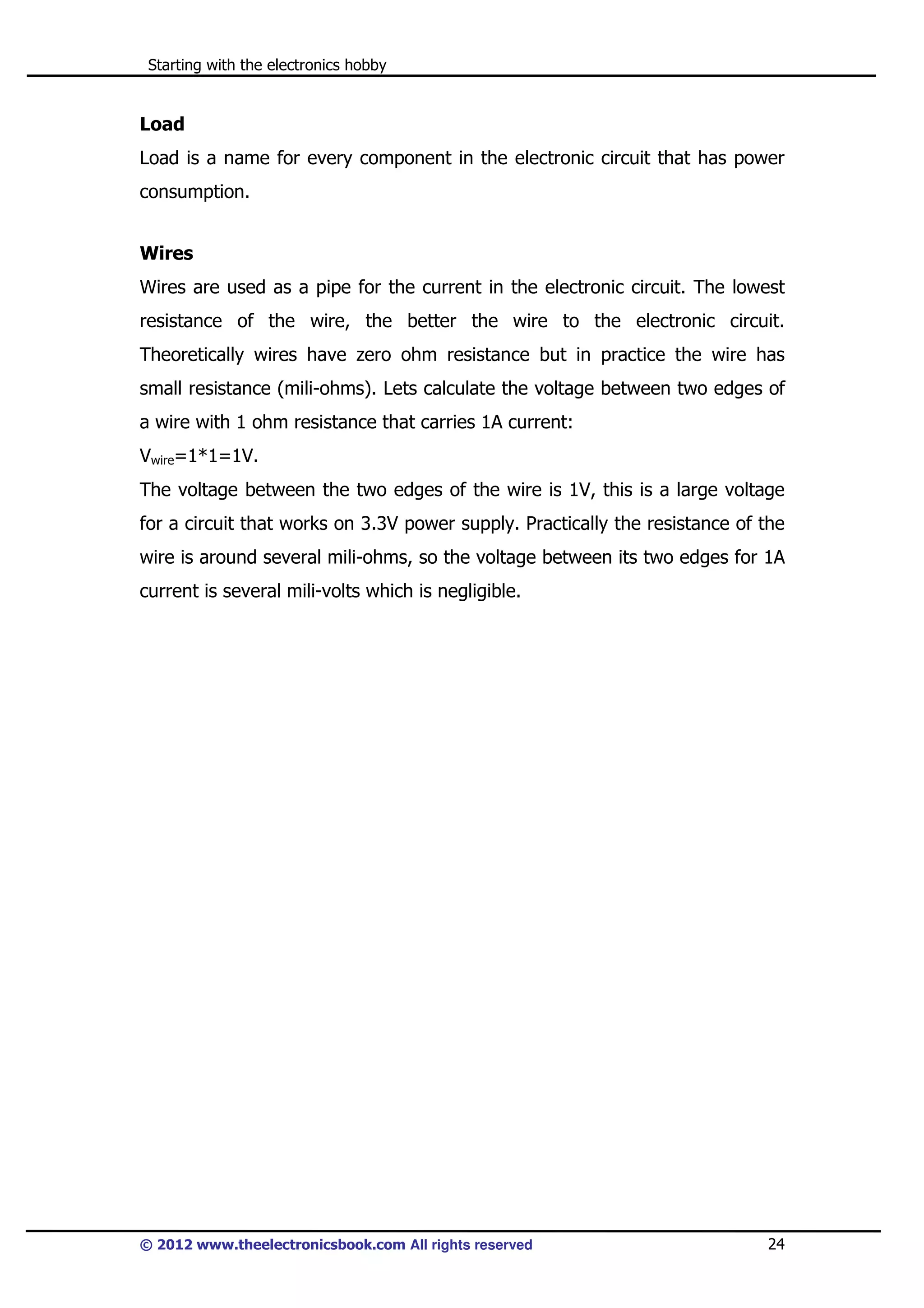 Starting with the electronics hobby

Load
Load is a name for every component in the electronic circuit that has power
consumption.
Wires
Wires are used as a pipe for the current in the electronic circuit. The lowest
resistance of the wire, the better the wire to the electronic circuit.
Theoretically wires have zero ohm resistance but in practice the wire has
small resistance (mili-ohms). Lets calculate the voltage between two edges of
a wire with 1 ohm resistance that carries 1A current:
Vwire=1*1=1V.
The voltage between the two edges of the wire is 1V, this is a large voltage
for a circuit that works on 3.3V power supply. Practically the resistance of the
wire is around several mili-ohms, so the voltage between its two edges for 1A
current is several mili-volts which is negligible.

© 2012 www.theelectronicsbook.com All rights reserved

24

 