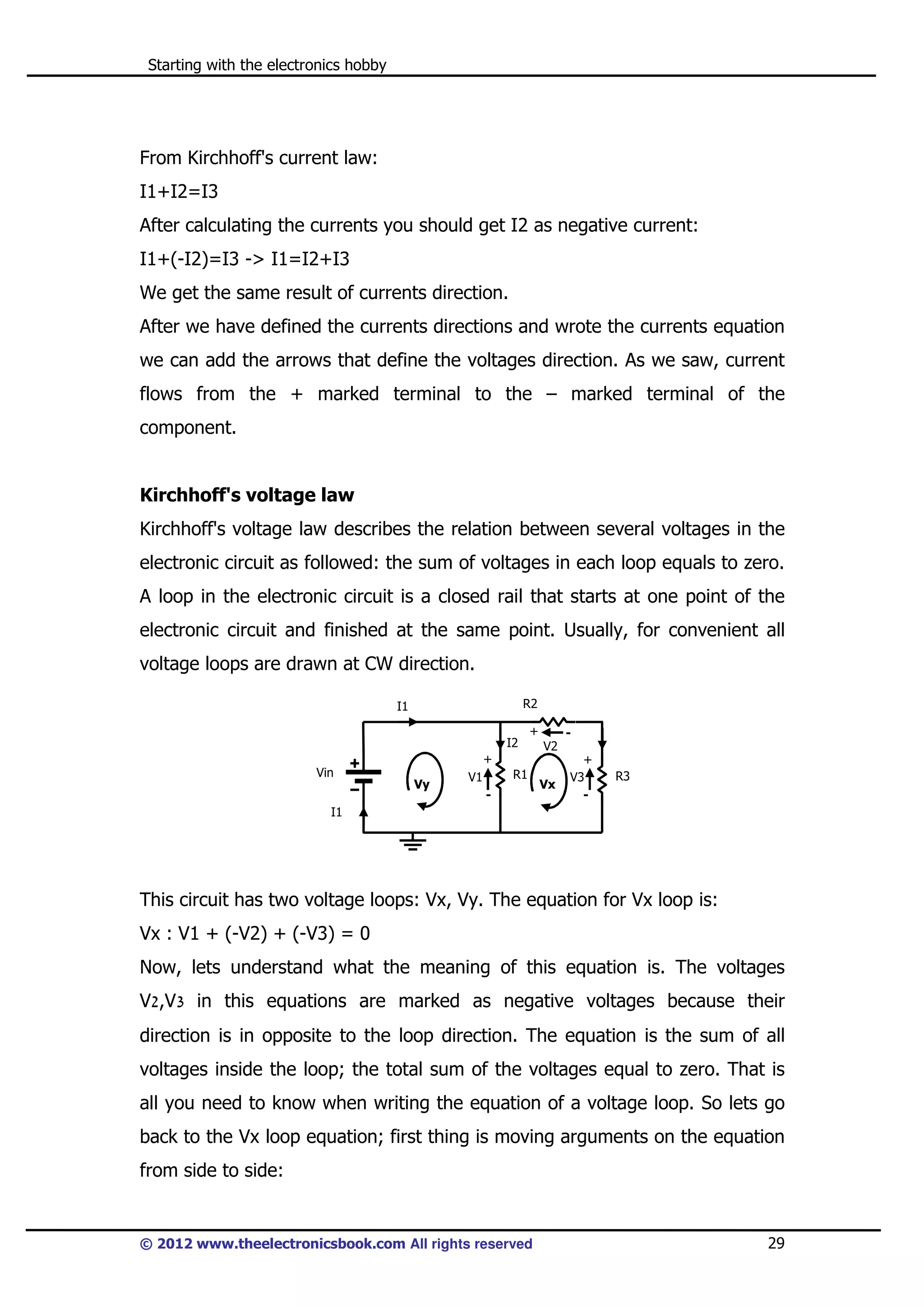 Starting with the electronics hobby

From Kirchhoff's current law:
I1+I2=I3
After calculating the currents you should get I2 as negative current:
I1+(-I2)=I3 -> I1=I2+I3
We get the same result of currents direction.
After we have defined the currents directions and wrote the currents equation
we can add the arrows that define the voltages direction. As we saw, current
flows from the + marked terminal to the – marked terminal of the
component.

Kirchhoff's voltage law
Kirchhoff's voltage law describes the relation between several voltages in the
electronic circuit as followed: the sum of voltages in each loop equals to zero.
A loop in the electronic circuit is a closed rail that starts at one point of the
electronic circuit and finished at the same point. Usually, for convenient all
voltage loops are drawn at CW direction.
R2

I1
I2

+

V2

+
Vin

Vy

R1

V1
-

Vx

+
V3
-

R3

I1

This circuit has two voltage loops: Vx, Vy. The equation for Vx loop is:
Vx : V1 + (-V2) + (-V3) = 0
Now, lets understand what the meaning of this equation is. The voltages
V2,V3 in this equations are marked as negative voltages because their
direction is in opposite to the loop direction. The equation is the sum of all
voltages inside the loop; the total sum of the voltages equal to zero. That is
all you need to know when writing the equation of a voltage loop. So lets go
back to the Vx loop equation; first thing is moving arguments on the equation
from side to side:

© 2012 www.theelectronicsbook.com All rights reserved

29

 