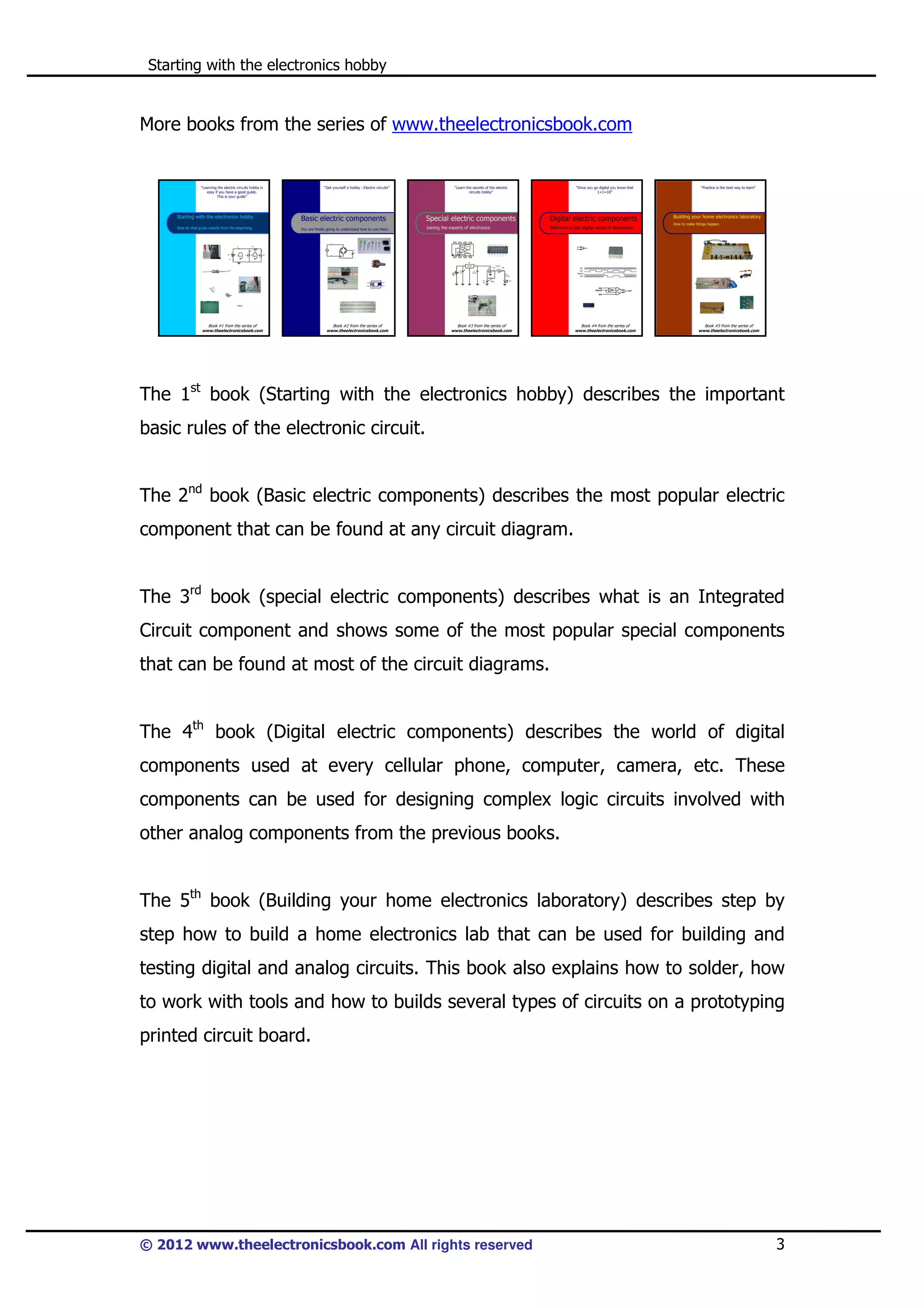 Starting with the electronics hobby

More books from the series of www.theelectronicsbook.com

The 1st book (Starting with the electronics hobby) describes the important
basic rules of the electronic circuit.
The 2nd book (Basic electric components) describes the most popular electric
component that can be found at any circuit diagram.
The 3rd book (special electric components) describes what is an Integrated
Circuit component and shows some of the most popular special components
that can be found at most of the circuit diagrams.
The 4th book (Digital electric components) describes the world of digital
components used at every cellular phone, computer, camera, etc. These
components can be used for designing complex logic circuits involved with
other analog components from the previous books.
The 5th book (Building your home electronics laboratory) describes step by
step how to build a home electronics lab that can be used for building and
testing digital and analog circuits. This book also explains how to solder, how
to work with tools and how to builds several types of circuits on a prototyping
printed circuit board.

© 2012 www.theelectronicsbook.com All rights reserved

3

 